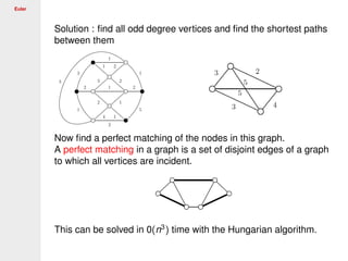 Euler
Solution : ﬁnd all odd degree vertices and ﬁnd the shortest paths
between them
Now ﬁnd a perfect matching of the nodes in this graph.
A perfect matching in a graph is a set of disjoint edges of a graph
to which all vertices are incident.
This can be solved in 0(n3
) time with the Hungarian algorithm.
 