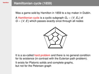 Hamilton
Hamiltonian cycle (1859)
Was a game sold by Hamilton in 1859 to a toy maker in Dublin.
A Hamiltonian cycle is a cyclic subgraph Gh = (V, Eh) of
G = (V, E) which passes exactly once through all nodes
It is a so-called hard problem and there is no general condition
for its existence (in contrast with the Eulerian path problem).
It exists for Platonic solids and complete graphs,
but not for the Petersen graph
 