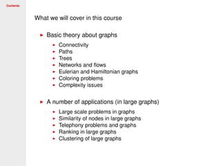 Contents
What we will cover in this course
Basic theory about graphs
Connectivity
Paths
Trees
Networks and ﬂows
Eulerian and Hamiltonian graphs
Coloring problems
Complexity issues
A number of applications (in large graphs)
Large scale problems in graphs
Similarity of nodes in large graphs
Telephony problems and graphs
Ranking in large graphs
Clustering of large graphs
 
