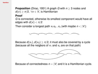 Hamilton
Proposition (Dirac, 1951) A graph G with n ≥ 3 nodes and
d(v) ≥ n/2, ∀v ∈ V, is Hamiltonian
Proof
G is connected, otherwise its smallest component would have all
edges with d(v) < n/2
Then consider a longest path v1v2...vn (with maybe n < |V|)
Because d(v1), d(vn) ≥ n/2, it must also be covered by a cycle
(because all the neigbors of v1 and vn are on that path)
Because of connectedness n = |V| and it is a Hamiltonian cycle.
 