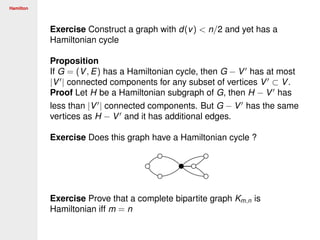 Hamilton
Exercise Construct a graph with d(v) < n/2 and yet has a
Hamiltonian cycle
Proposition
If G = (V, E) has a Hamiltonian cycle, then G − V has at most
|V | connected components for any subset of vertices V ⊂ V.
Proof Let H be a Hamiltonian subgraph of G, then H − V has
less than |V | connected components. But G − V has the same
vertices as H − V and it has additional edges.
Exercise Does this graph have a Hamiltonian cycle ?
Exercise Prove that a complete bipartite graph Km,n is
Hamiltonian iff m = n
 