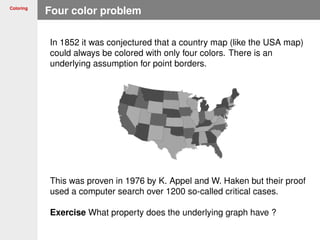 Coloring
Four color problem
In 1852 it was conjectured that a country map (like the USA map)
could always be colored with only four colors. There is an
underlying assumption for point borders.
This was proven in 1976 by K. Appel and W. Haken but their proof
used a computer search over 1200 so-called critical cases.
Exercise What property does the underlying graph have ?
 