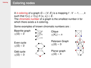 Coloring
Coloring nodes
A k-coloring of a graph G = (V, E) is a mapping f : V → 1, . . . , k
such that f(vi ) = f(vj ) if (vi , vj ) ∈ E.
The chromatic number of a graph is the smallest number k for
which there exists a k-coloring.
Some examples of known chromatic numbers are :
Bipartite graph
χ(G) = 2
Even cycle
χ(G) = 2
Odd cycle
χ(G) = 3
Clique
χ(Kn) = n
Petersen Graph
χ(G) = 3
Planar graph
χ(G) = 4
 