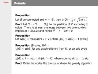 Coloring
Bounds
Proposition
Let G be connected and m = |E|, then χ(G) ≤ 1
2 + 2m + 1
4
Proof Let C = {C1, . . . , Ck } be the partition of V according to
colors. There is at least one edge between two colors, which
implies m > B(k, 2) and hence k2
− k − 2m ≤ 0.
Proposition
Let ∆(G) = max{d(v)|v ∈ V}, then χ(G) ≤ ∆(G) + 1 (trivial)
Proposition (Brooks, 1941)
χ(G) ≤ ∆(G) for any graph different from Kn or an odd cycle
Proposition
χ(G) ≤ 1 + maxi {min(di , i − 1)} when ordering d1 ≥ . . . ≥ dn.
Proof Order the nodes like the di ’s and use the greedy algorithm
 