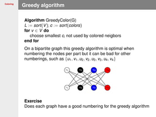 Coloring
Greedy algorithm
Algorithm GreedyColor(G)
L := sort(V); c := sort(colors)
for v ∈ V do
choose smallest ci not used by colored neigbors
end for
On a bipartite graph this greedy algorithm is optimal when
numbering the nodes per part but it can be bad for other
numberings, such as {u1, v1, u2, v2, u3, v3, u4, v4}
Exercise
Does each graph have a good numbering for the greedy algorithm
 