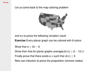 Coloring
Let us come back to the map coloring problem
and try to prove the following (simpler) result
Exercise Every planar graph can be colored with 6 colors
Show that e ≤ 3n − 6
Show then that for planar graphs average(d(v)) ≤ 6 − 12/n
Finally prove that there exists a v such that d(v) ≤ 5
Now use induction to prove the proposition (remove nodes)
 