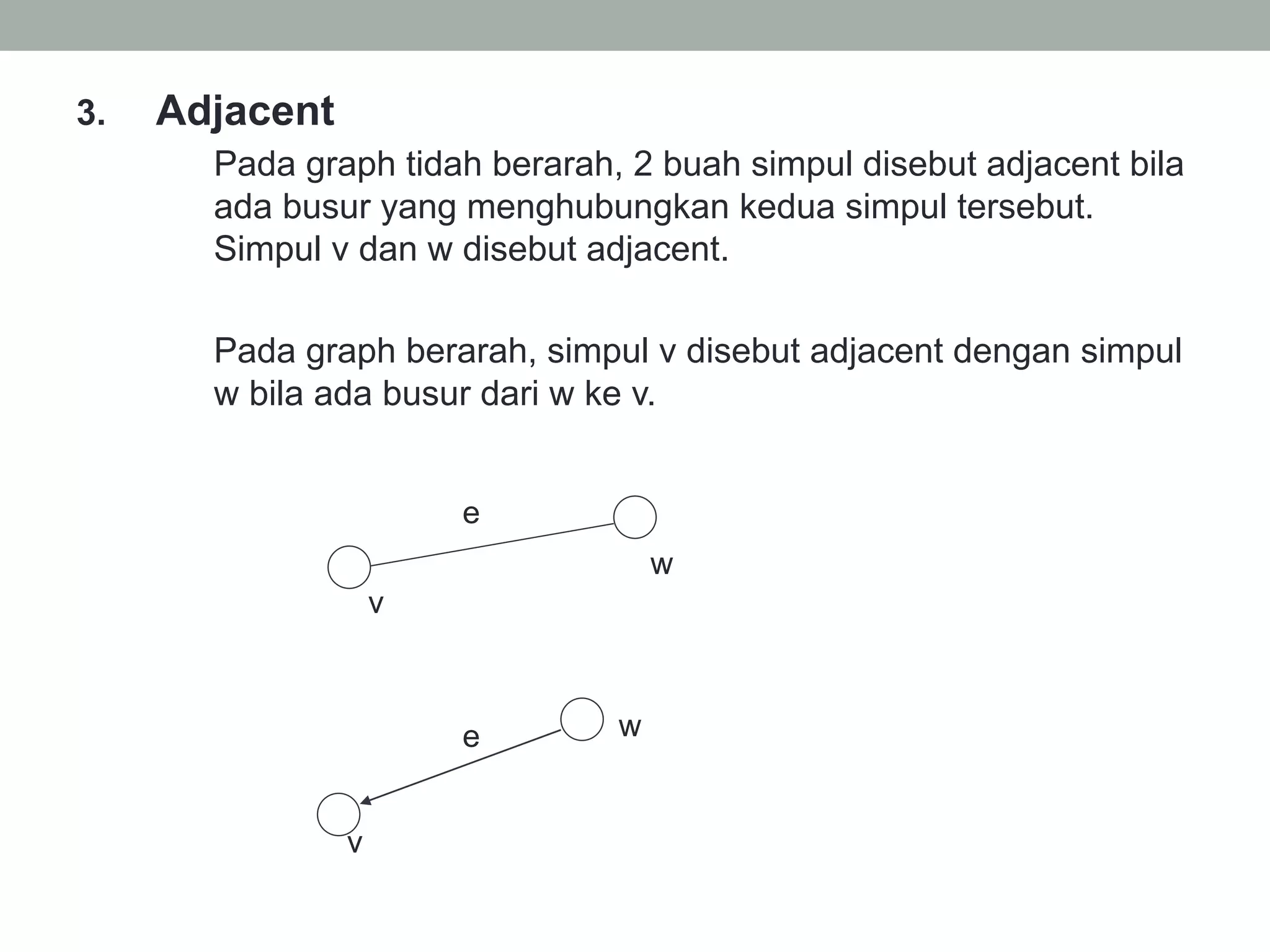 3.  Adjacent
Pada graph tidah berarah, 2 buah simpul disebut adjacent bila
ada busur yang menghubungkan kedua simpul tersebut.
Simpul v dan w disebut adjacent.
Pada graph berarah, simpul v disebut adjacent dengan simpul
w bila ada busur dari w ke v.
w
e
v
v
e w
 