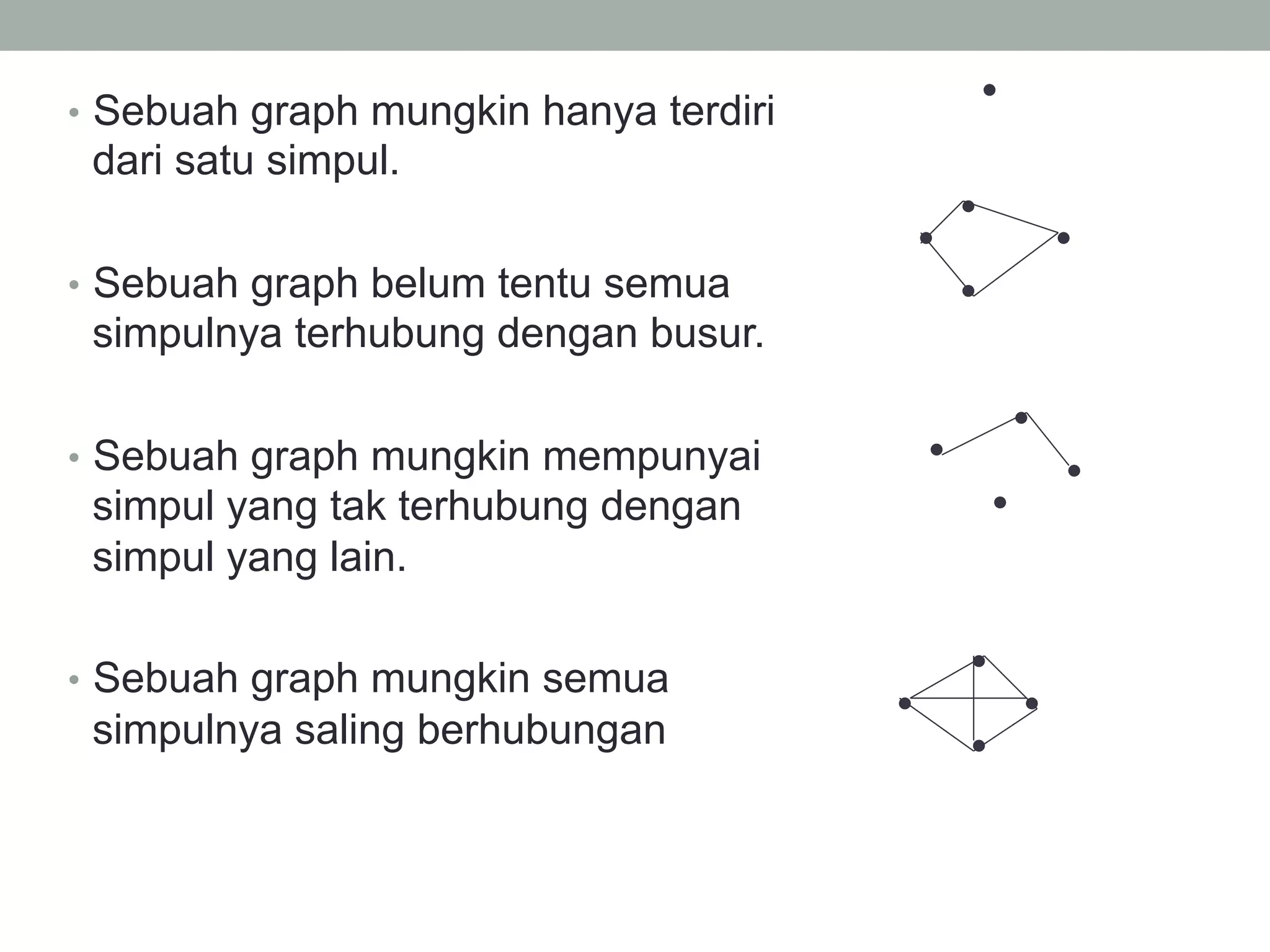 •  Sebuah graph mungkin hanya terdiri
dari satu simpul.
•  Sebuah graph belum tentu semua
simpulnya terhubung dengan busur.
•  Sebuah graph mungkin mempunyai
simpul yang tak terhubung dengan
simpul yang lain.
•  Sebuah graph mungkin semua
simpulnya saling berhubungan
 