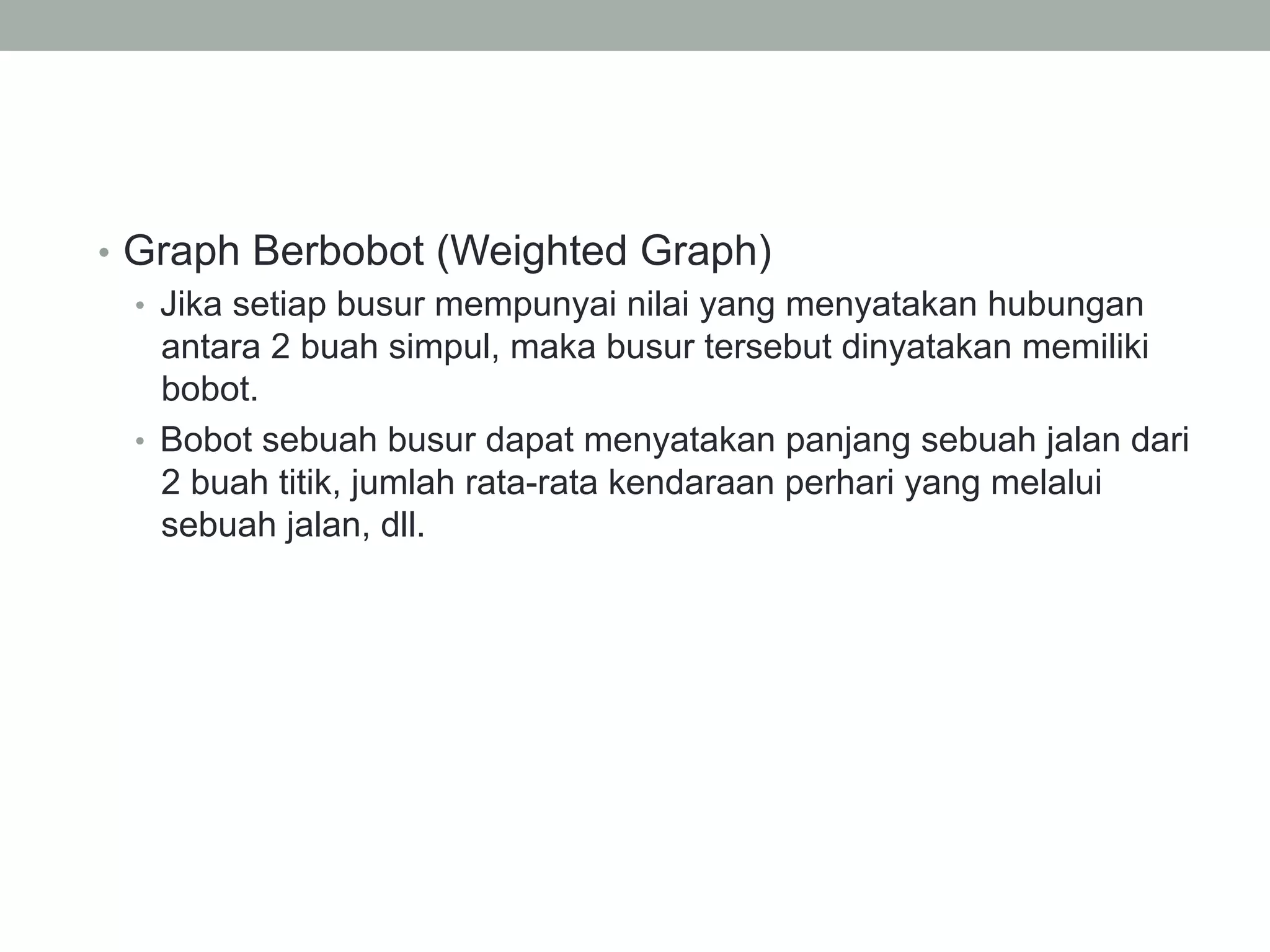 •  Graph Berbobot (Weighted Graph)
•  Jika setiap busur mempunyai nilai yang menyatakan hubungan
antara 2 buah simpul, maka busur tersebut dinyatakan memiliki
bobot.
•  Bobot sebuah busur dapat menyatakan panjang sebuah jalan dari
2 buah titik, jumlah rata-rata kendaraan perhari yang melalui
sebuah jalan, dll.
 