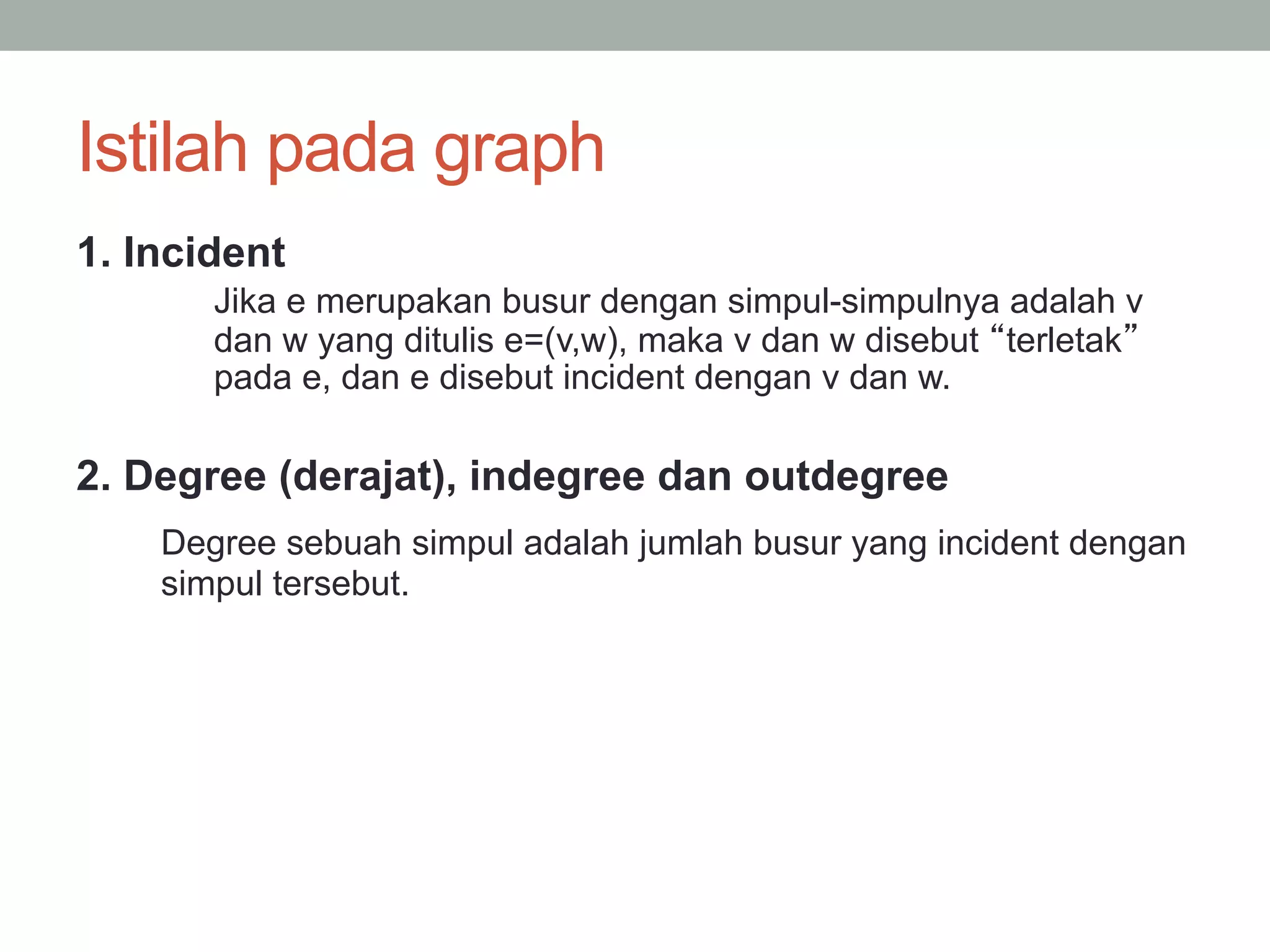 Istilah pada graph
1. Incident
Jika e merupakan busur dengan simpul-simpulnya adalah v
dan w yang ditulis e=(v,w), maka v dan w disebut terletak
pada e, dan e disebut incident dengan v dan w.
2. Degree (derajat), indegree dan outdegree
Degree sebuah simpul adalah jumlah busur yang incident dengan
simpul tersebut.
 