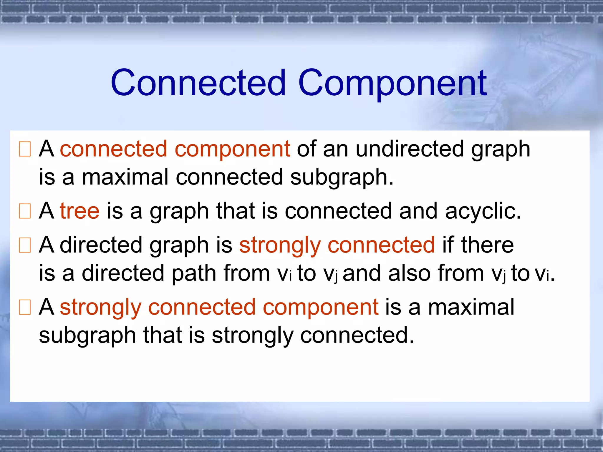 A connected component of an undirected graph
is a maximal connected subgraph.
A tree is a graph that is connected and acyclic.
A directed graph is strongly connected if there
is a directed path from vi to vj and also from vj to vi.
A strongly connected component is a maximal
subgraph that is strongly connected.
Connected Component
 