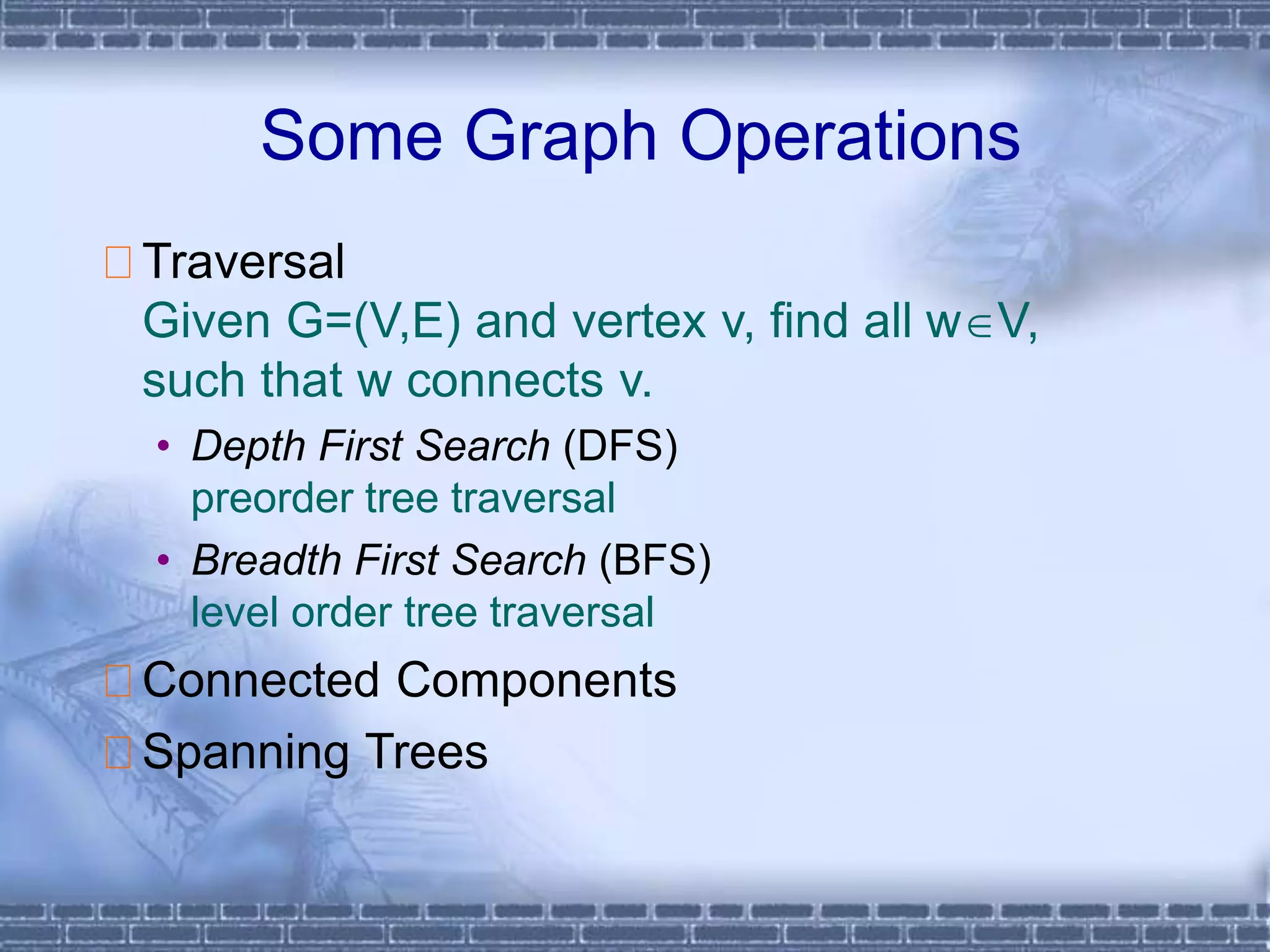 Some Graph Operations
Traversal
Given G=(V,E) and vertex v, find all wV,
such that w connects v.
• Depth First Search (DFS)
preorder tree traversal
• Breadth First Search (BFS)
level order tree traversal
Connected Components
Spanning Trees
 