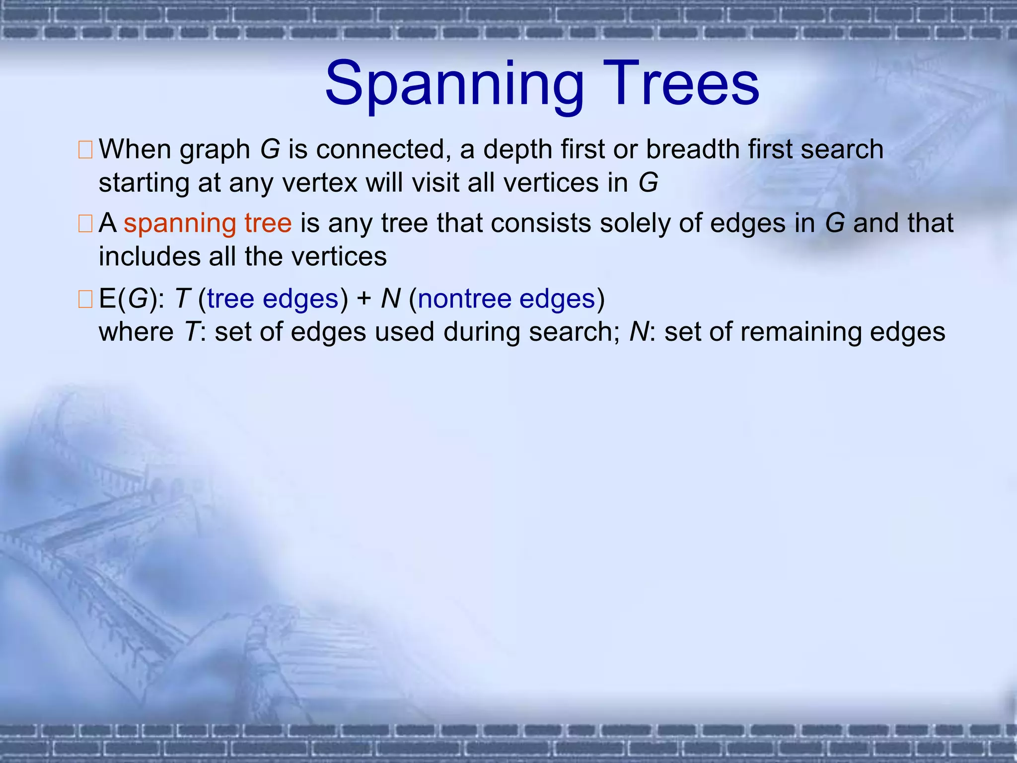 Spanning Trees
When graph G is connected, a depth first or breadth first search
starting at any vertex will visit all vertices in G
A spanning tree is any tree that consists solely of edges in G and that
includes all the vertices
E(G): T (tree edges) + N (nontree edges)
where T: set of edges used during search; N: set of remaining edges
 