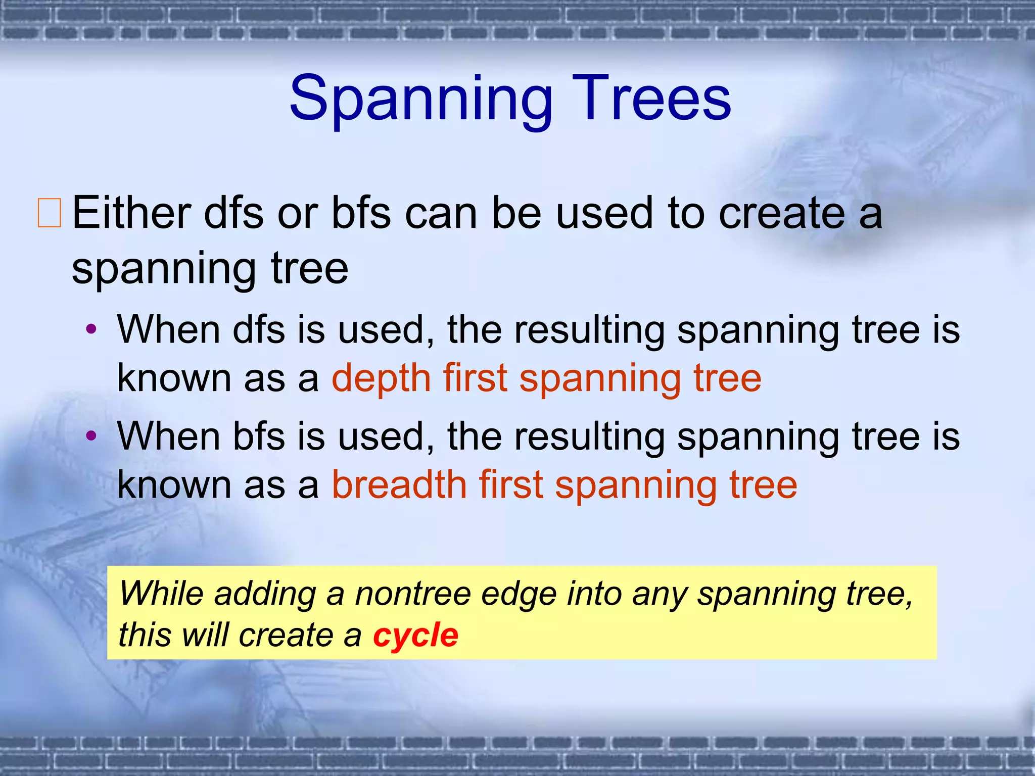 Spanning Trees
Either dfs or bfs can be used to create a
spanning tree
• When dfs is used, the resulting spanning tree is
known as a depth first spanning tree
• When bfs is used, the resulting spanning tree is
known as a breadth first spanning tree
While adding a nontree edge into any spanning tree,
this will create a cycle
 