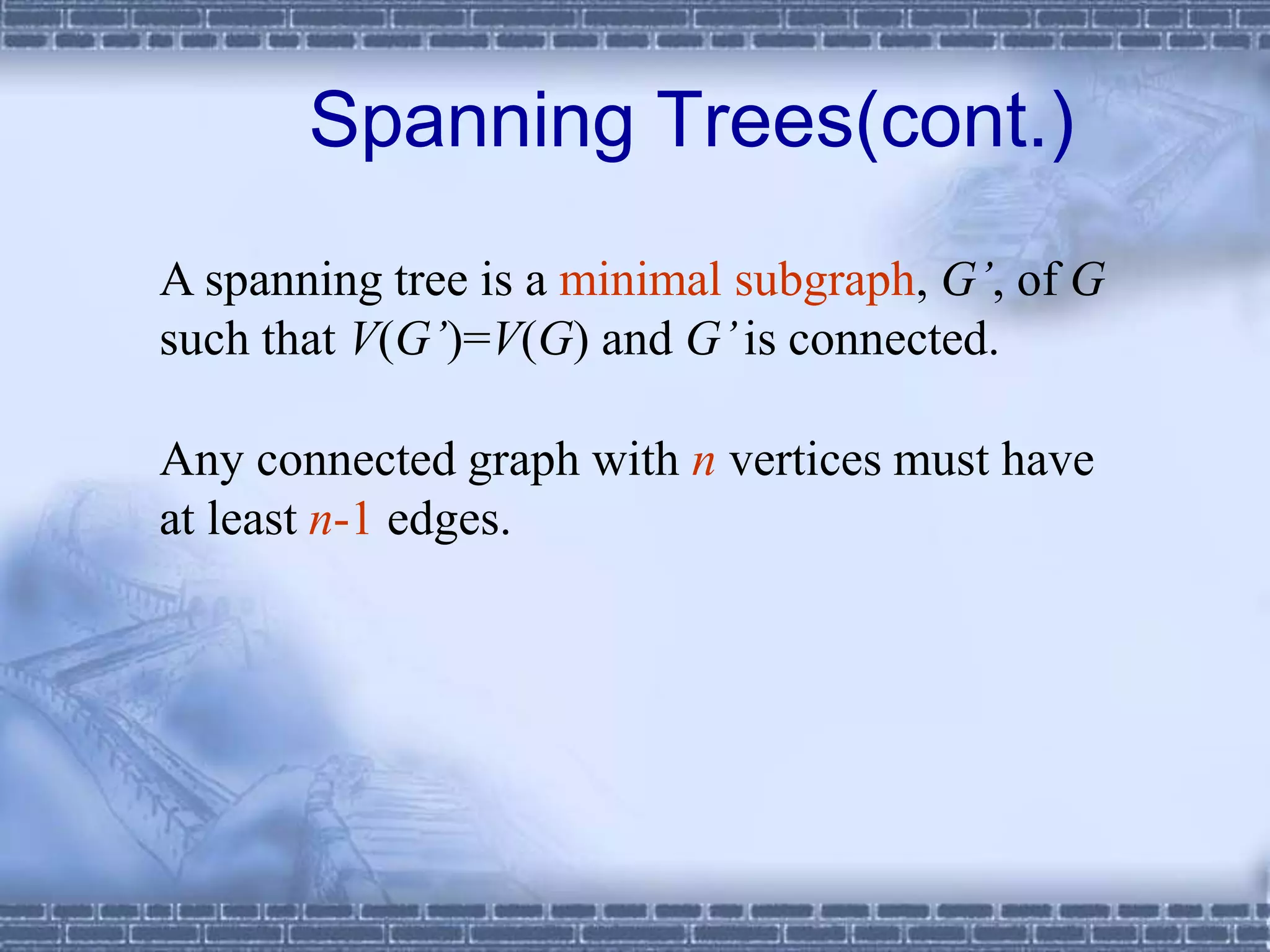 A spanning tree is a minimal subgraph, G’, of G
such that V(G’)=V(G) and G’is connected.
Any connected graph with n vertices must have
at least n-1 edges.
Spanning Trees(cont.)
 