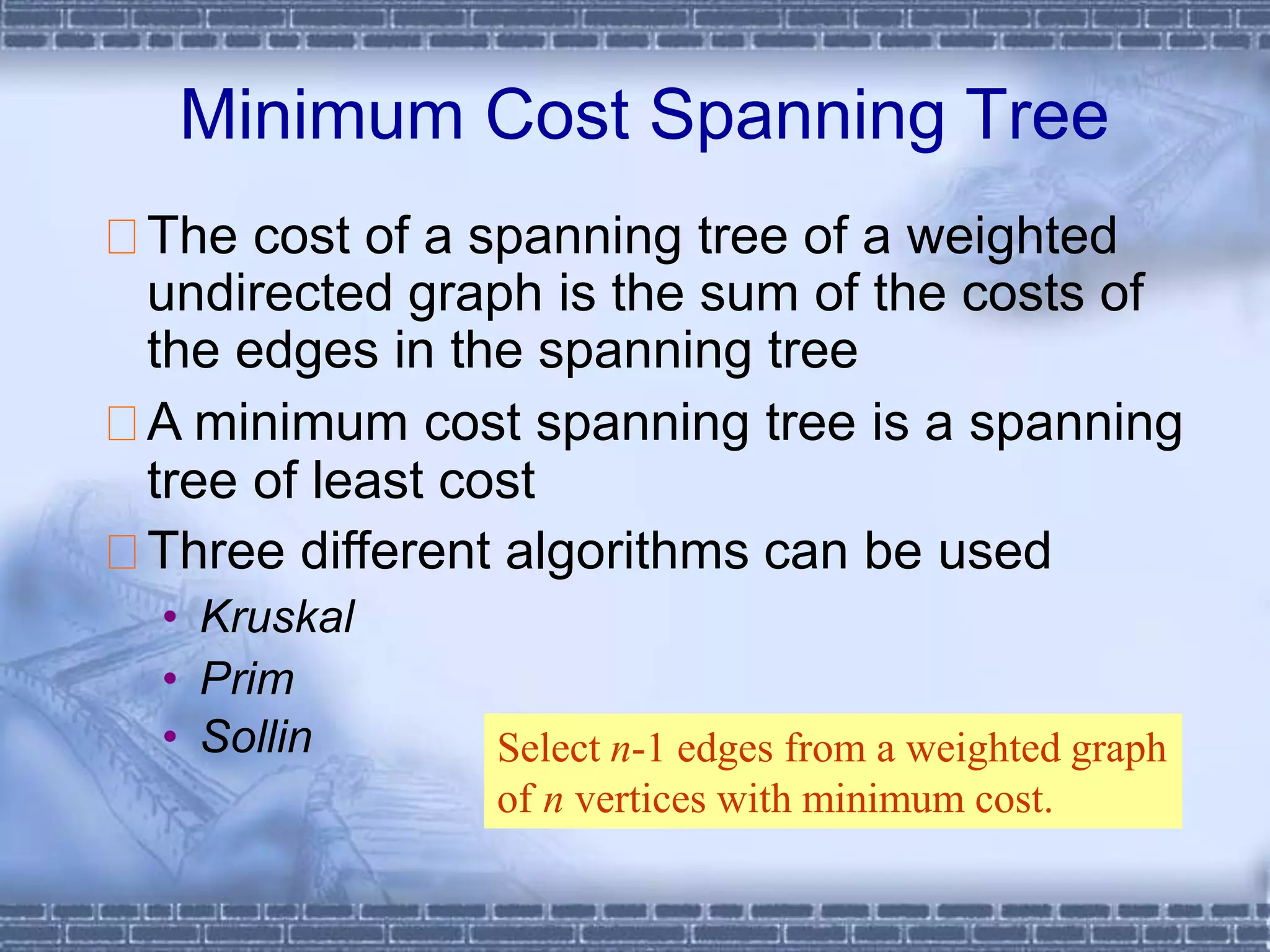 Minimum Cost Spanning Tree
The cost of a spanning tree of a weighted
undirected graph is the sum of the costs of
the edges in the spanning tree
A minimum cost spanning tree is a spanning
tree of least cost
Three different algorithms can be used
• Kruskal
• Prim
• Sollin Select n-1 edges from a weighted graph
of n vertices with minimum cost.
 