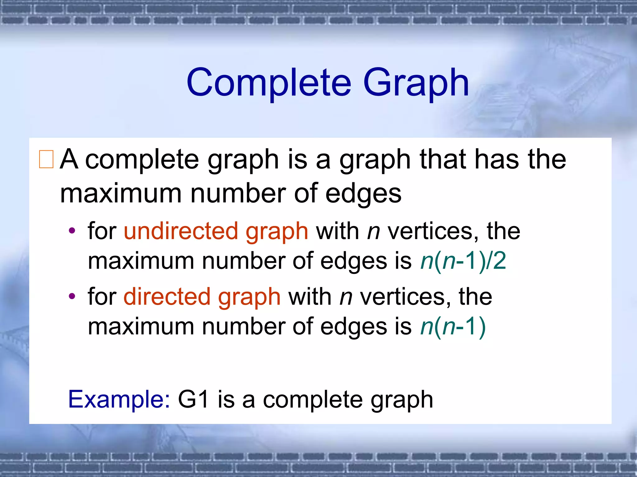Complete Graph
A complete graph is a graph that has the
maximum number of edges
• for undirected graph with n vertices, the
maximum number of edges is n(n-1)/2
• for directed graph with n vertices, the
maximum number of edges is n(n-1)
Example: G1 is a complete graph
 