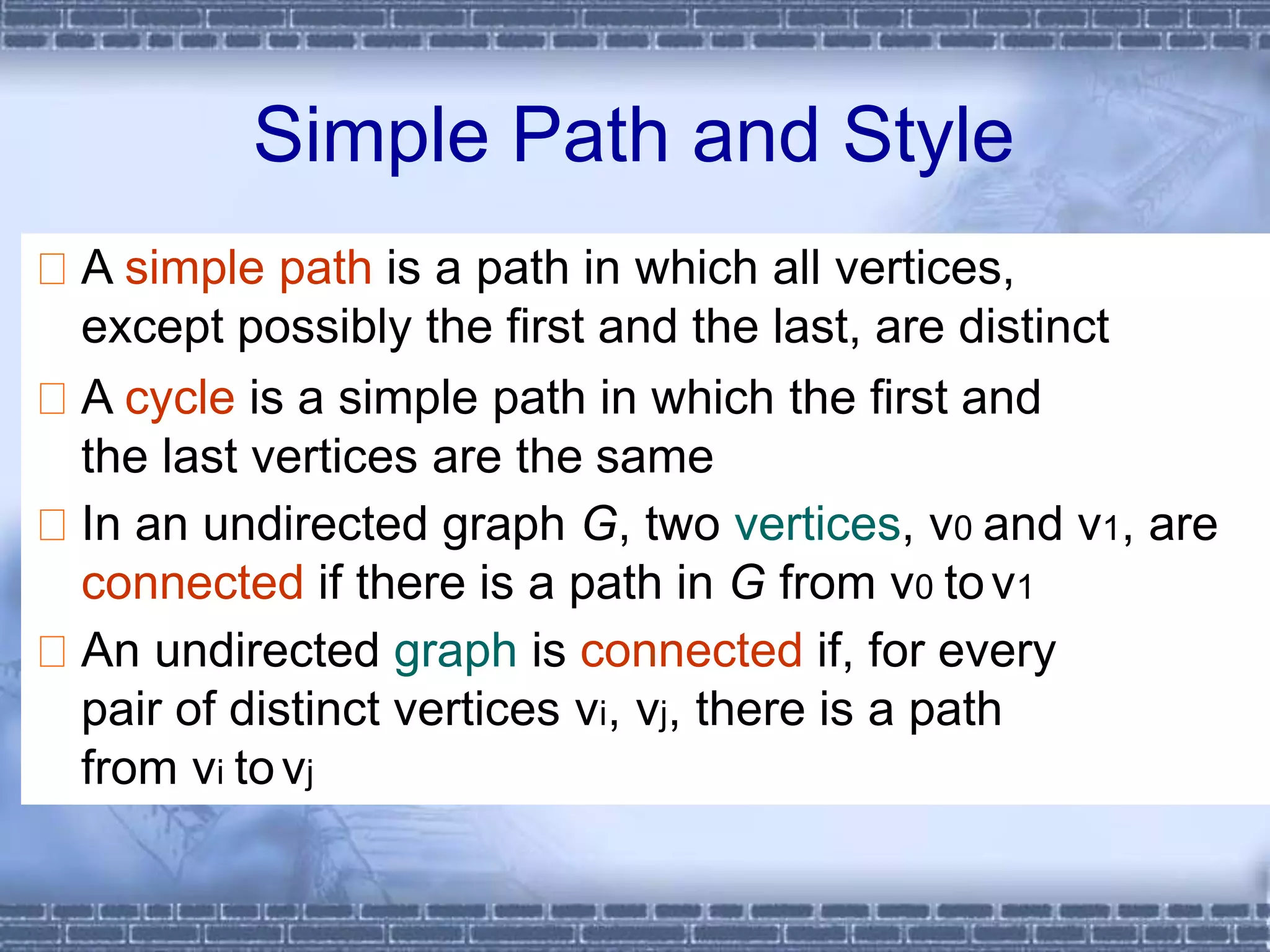 A simple path is a path in which all vertices,
except possibly the first and the last, are distinct
A cycle is a simple path in which the first and
the last vertices are the same
In an undirected graph G, two vertices, v0 and v1, are
connected if there is a path in G from v0 tov1
An undirected graph is connected if, for every
pair of distinct vertices vi, vj, there is a path
from vi tovj
Simple Path and Style
 