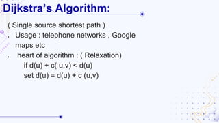 Dijkstra’s Algorithm:
( Single source shortest path )
● Usage : telephone networks , Google
maps etc
● heart of algorithm : ( Relaxation)
if d(u) + c( u,v) < d(u)
set d(u) = d(u) + c (u,v)
 