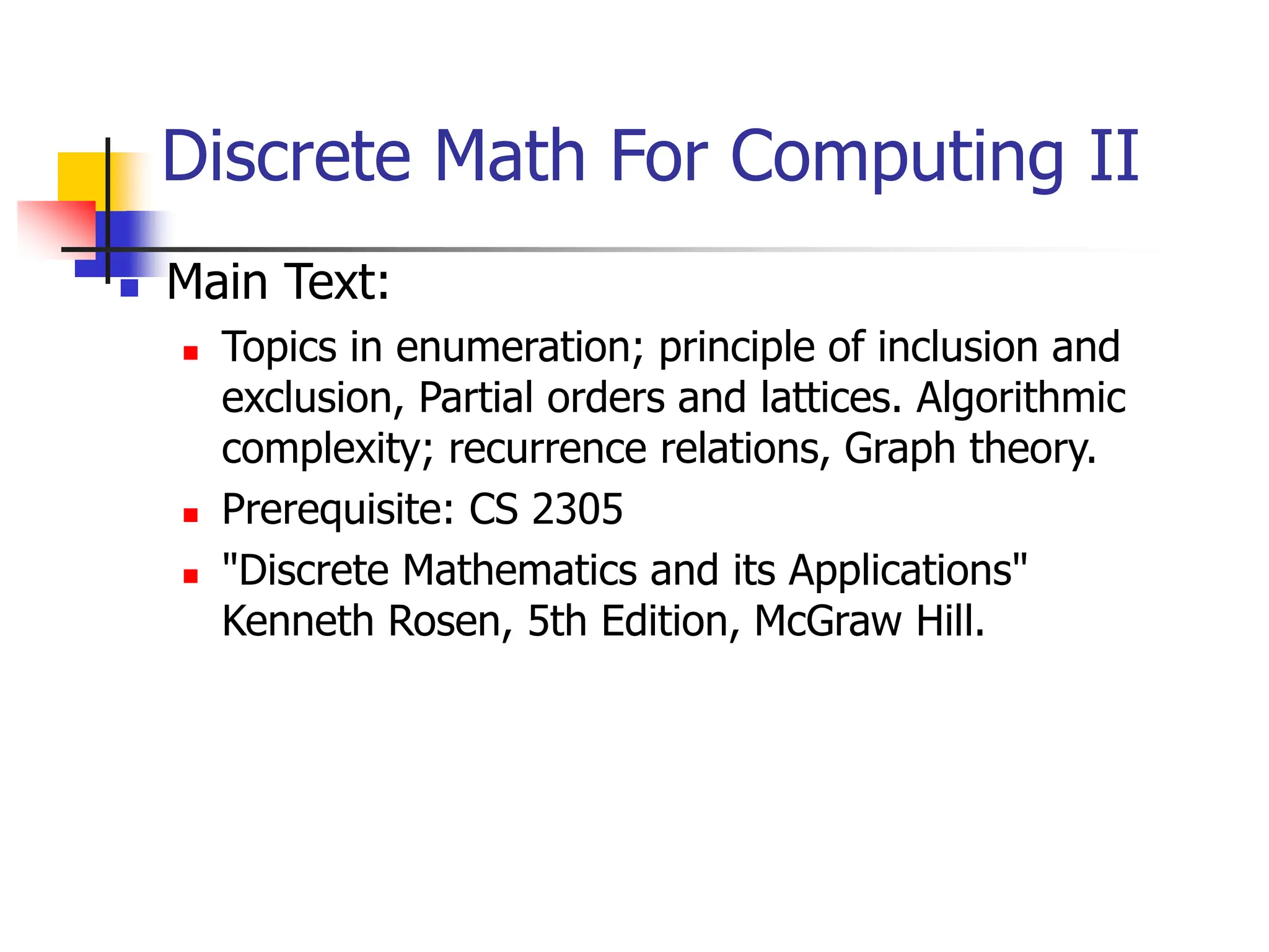 Discrete Math For Computing II
 Main Text:
 Topics in enumeration; principle of inclusion and
exclusion, Partial orders and lattices. Algorithmic
complexity; recurrence relations, Graph theory.
 Prerequisite: CS 2305
 "Discrete Mathematics and its Applications"
Kenneth Rosen, 5th Edition, McGraw Hill.
 