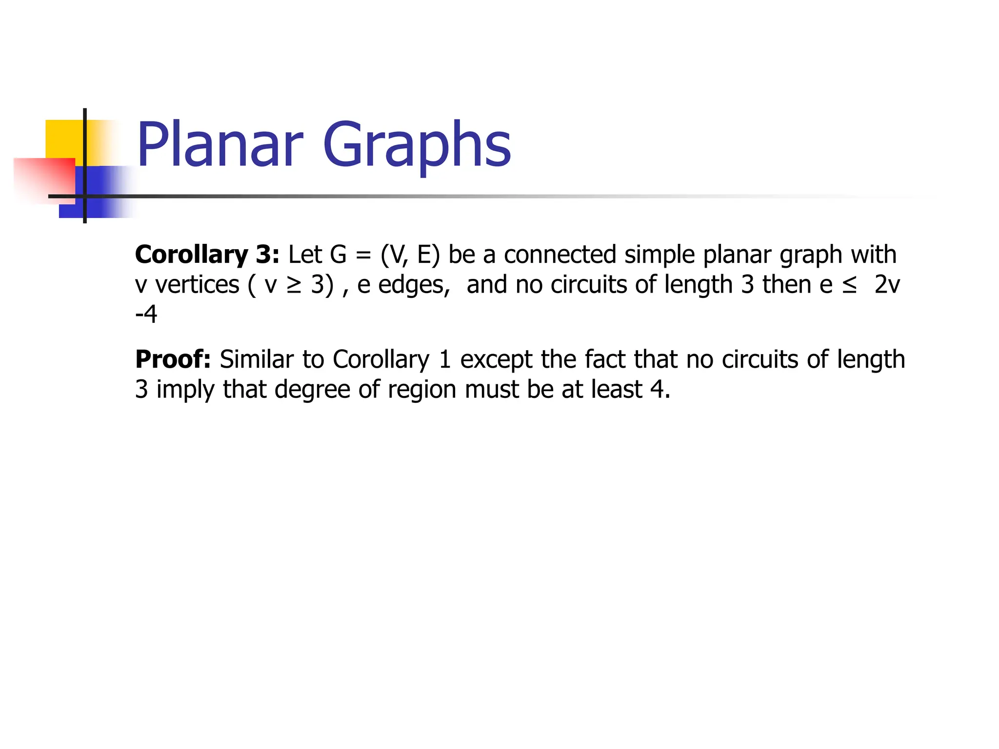 Planar Graphs
Corollary 3: Let G = (V, E) be a connected simple planar graph with
v vertices ( v ≥ 3) , e edges, and no circuits of length 3 then e ≤ 2v
-4
Proof: Similar to Corollary 1 except the fact that no circuits of length
3 imply that degree of region must be at least 4.
 