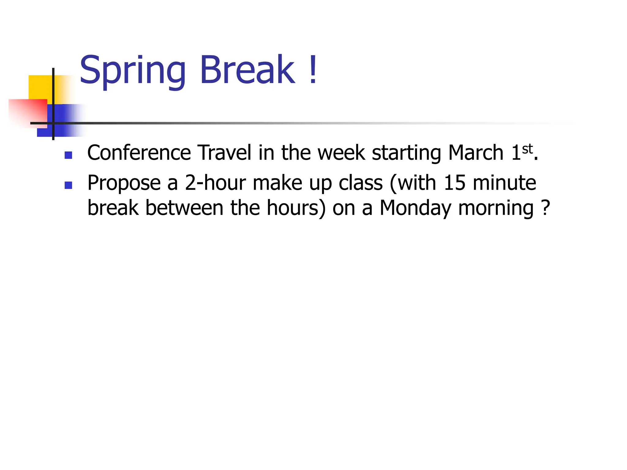 Spring Break !
 Conference Travel in the week starting March 1st.
 Propose a 2-hour make up class (with 15 minute
break between the hours) on a Monday morning ?
 