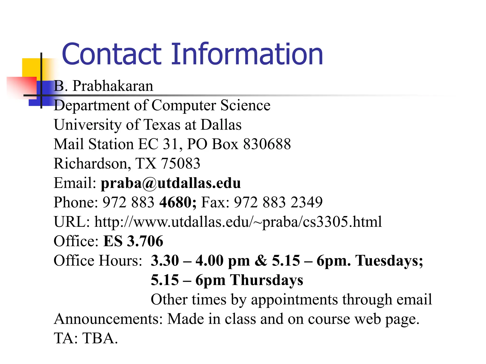 Contact Information
B. Prabhakaran
Department of Computer Science
University of Texas at Dallas
Mail Station EC 31, PO Box 830688
Richardson, TX 75083
Email: praba@utdallas.edu
Phone: 972 883 4680; Fax: 972 883 2349
URL: http://www.utdallas.edu/~praba/cs3305.html
Office: ES 3.706
Office Hours: 3.30 – 4.00 pm & 5.15 – 6pm. Tuesdays;
5.15 – 6pm Thursdays
Other times by appointments through email
Announcements: Made in class and on course web page.
TA: TBA.
 