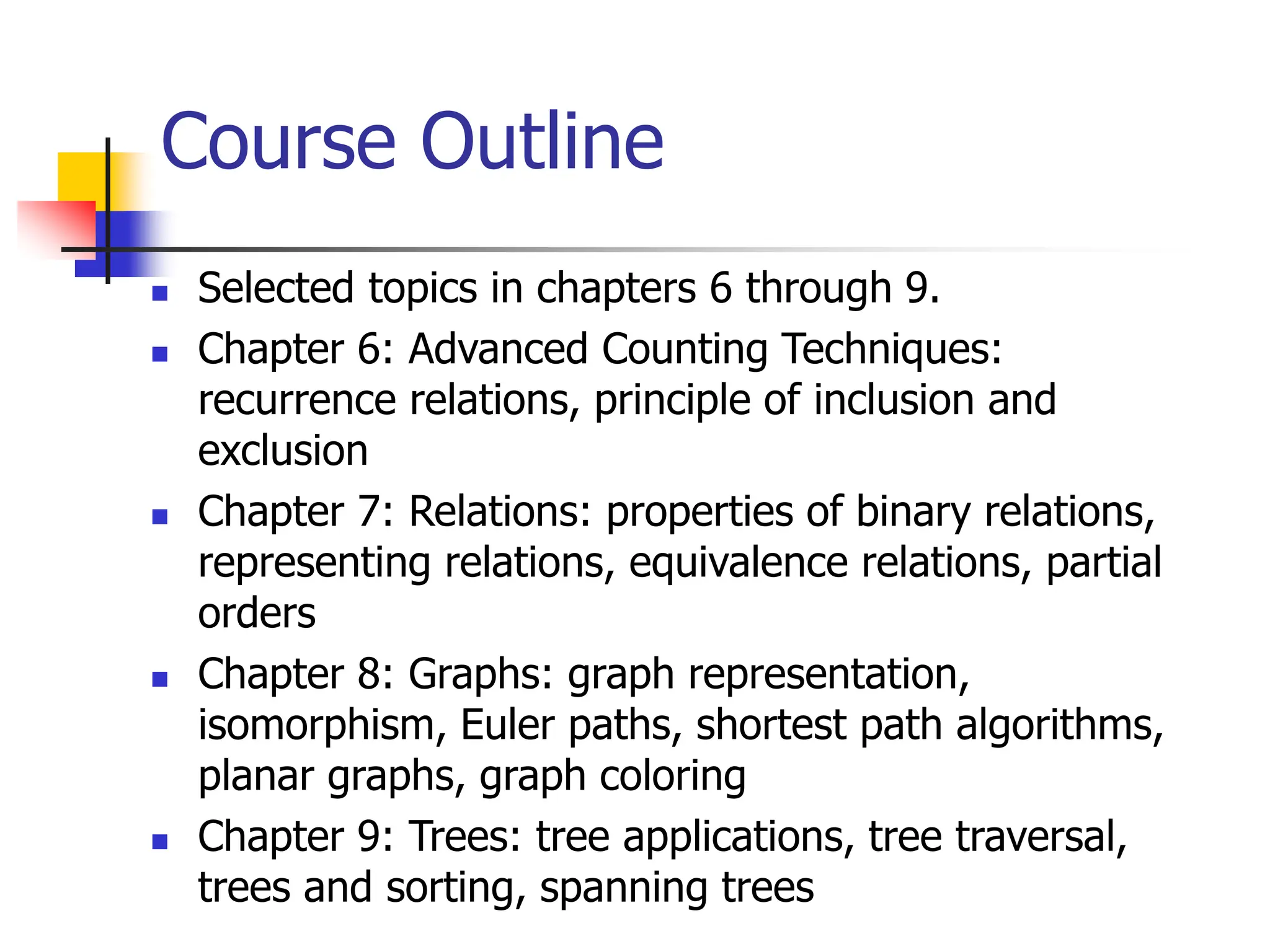 Course Outline
 Selected topics in chapters 6 through 9.
 Chapter 6: Advanced Counting Techniques:
recurrence relations, principle of inclusion and
exclusion
 Chapter 7: Relations: properties of binary relations,
representing relations, equivalence relations, partial
orders
 Chapter 8: Graphs: graph representation,
isomorphism, Euler paths, shortest path algorithms,
planar graphs, graph coloring
 Chapter 9: Trees: tree applications, tree traversal,
trees and sorting, spanning trees
 
