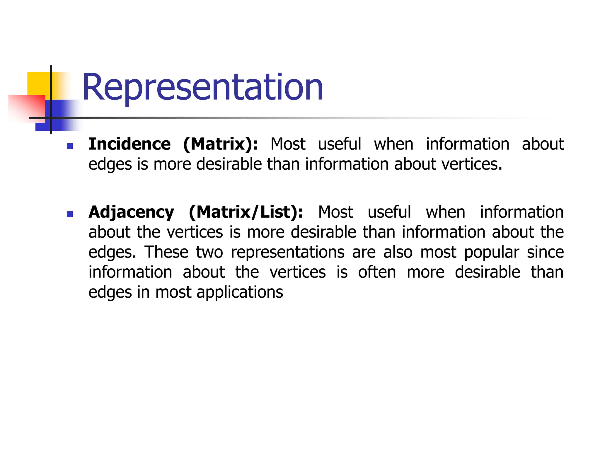 Representation
 Incidence (Matrix): Most useful when information about
edges is more desirable than information about vertices.
 Adjacency (Matrix/List): Most useful when information
about the vertices is more desirable than information about the
edges. These two representations are also most popular since
information about the vertices is often more desirable than
edges in most applications
 
