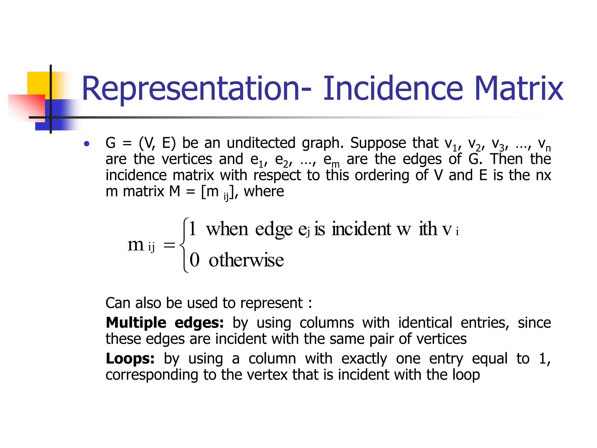Representation- Incidence Matrix
 G = (V, E) be an unditected graph. Suppose that v1, v2, v3, …, vn
are the vertices and e1, e2, …, em are the edges of G. Then the
incidence matrix with respect to this ordering of V and E is the nx
m matrix M = [m ij], where
Can also be used to represent :
Multiple edges: by using columns with identical entries, since
these edges are incident with the same pair of vertices
Loops: by using a column with exactly one entry equal to 1,
corresponding to the vertex that is incident with the loop




otherwise
0
ith v
incident w
is
e
edge
when
1
m
i
j
ij
 