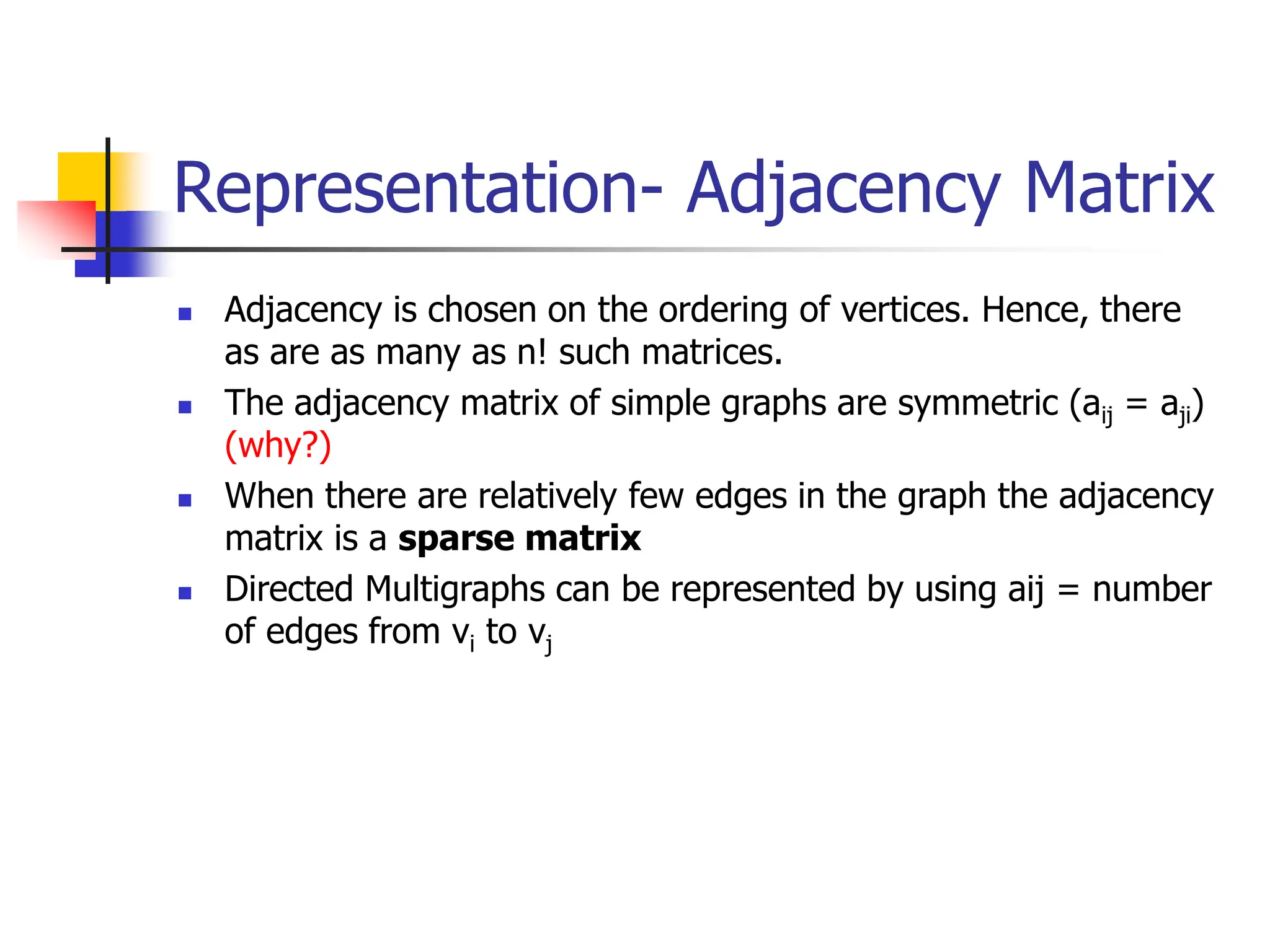 Representation- Adjacency Matrix
 Adjacency is chosen on the ordering of vertices. Hence, there
as are as many as n! such matrices.
 The adjacency matrix of simple graphs are symmetric (aij = aji)
(why?)
 When there are relatively few edges in the graph the adjacency
matrix is a sparse matrix
 Directed Multigraphs can be represented by using aij = number
of edges from vi to vj
 