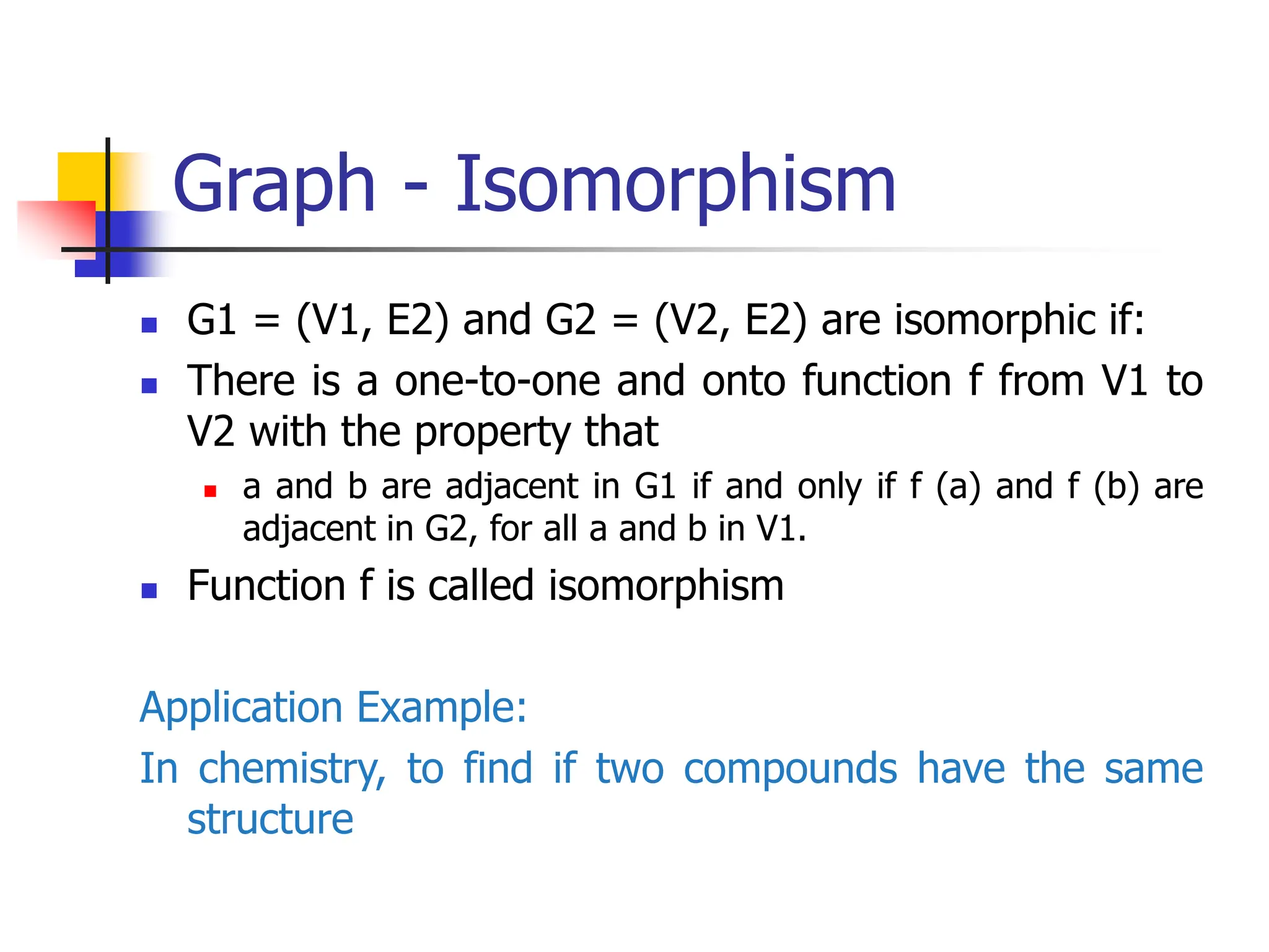 Graph - Isomorphism
 G1 = (V1, E2) and G2 = (V2, E2) are isomorphic if:
 There is a one-to-one and onto function f from V1 to
V2 with the property that
 a and b are adjacent in G1 if and only if f (a) and f (b) are
adjacent in G2, for all a and b in V1.
 Function f is called isomorphism
Application Example:
In chemistry, to find if two compounds have the same
structure
 