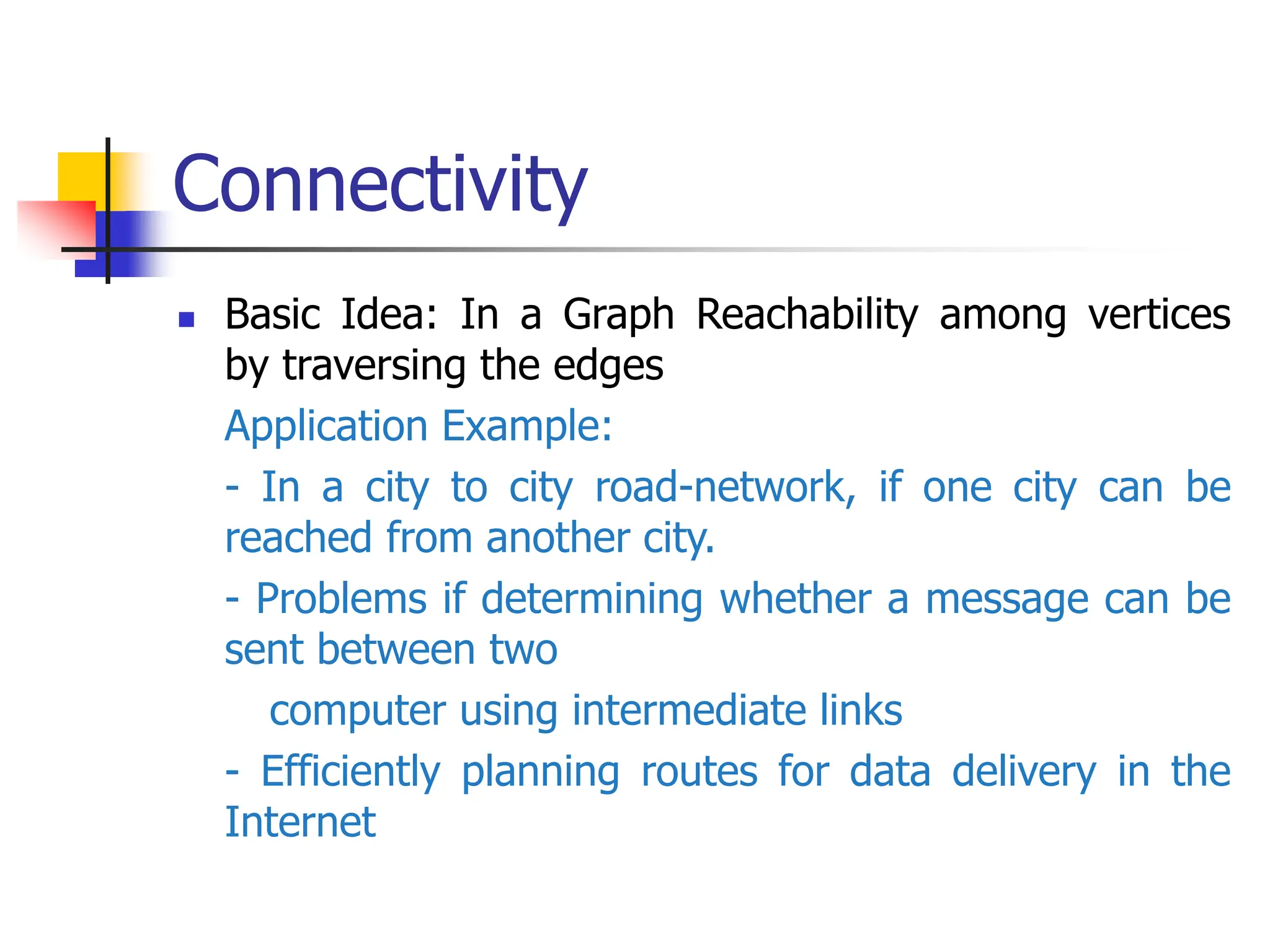 Connectivity
 Basic Idea: In a Graph Reachability among vertices
by traversing the edges
Application Example:
- In a city to city road-network, if one city can be
reached from another city.
- Problems if determining whether a message can be
sent between two
computer using intermediate links
- Efficiently planning routes for data delivery in the
Internet
 