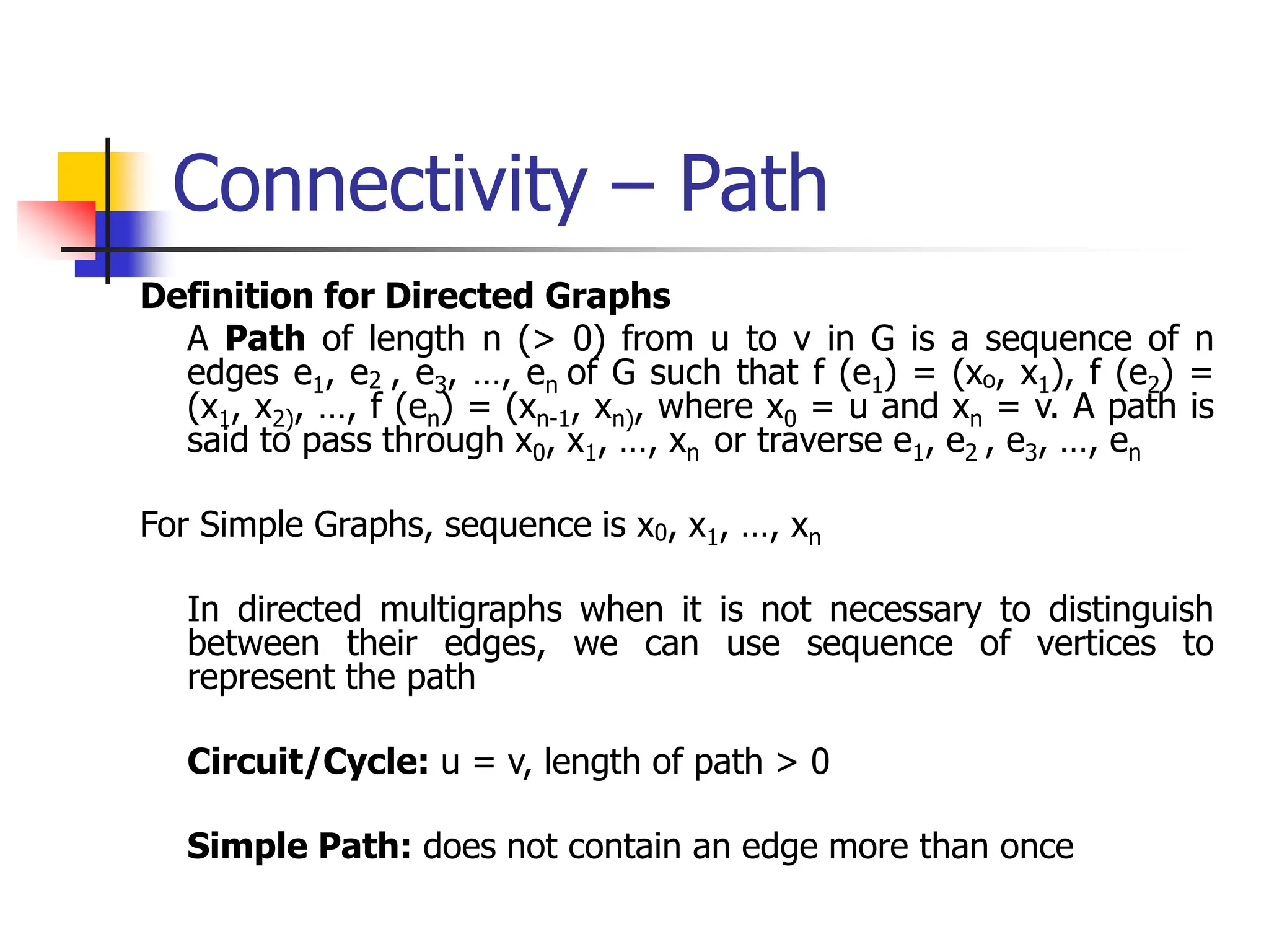 Connectivity – Path
Definition for Directed Graphs
A Path of length n (> 0) from u to v in G is a sequence of n
edges e1, e2 , e3, …, en of G such that f (e1) = (xo, x1), f (e2) =
(x1, x2), …, f (en) = (xn-1, xn), where x0 = u and xn = v. A path is
said to pass through x0, x1, …, xn or traverse e1, e2 , e3, …, en
For Simple Graphs, sequence is x0, x1, …, xn
In directed multigraphs when it is not necessary to distinguish
between their edges, we can use sequence of vertices to
represent the path
Circuit/Cycle: u = v, length of path > 0
Simple Path: does not contain an edge more than once
 