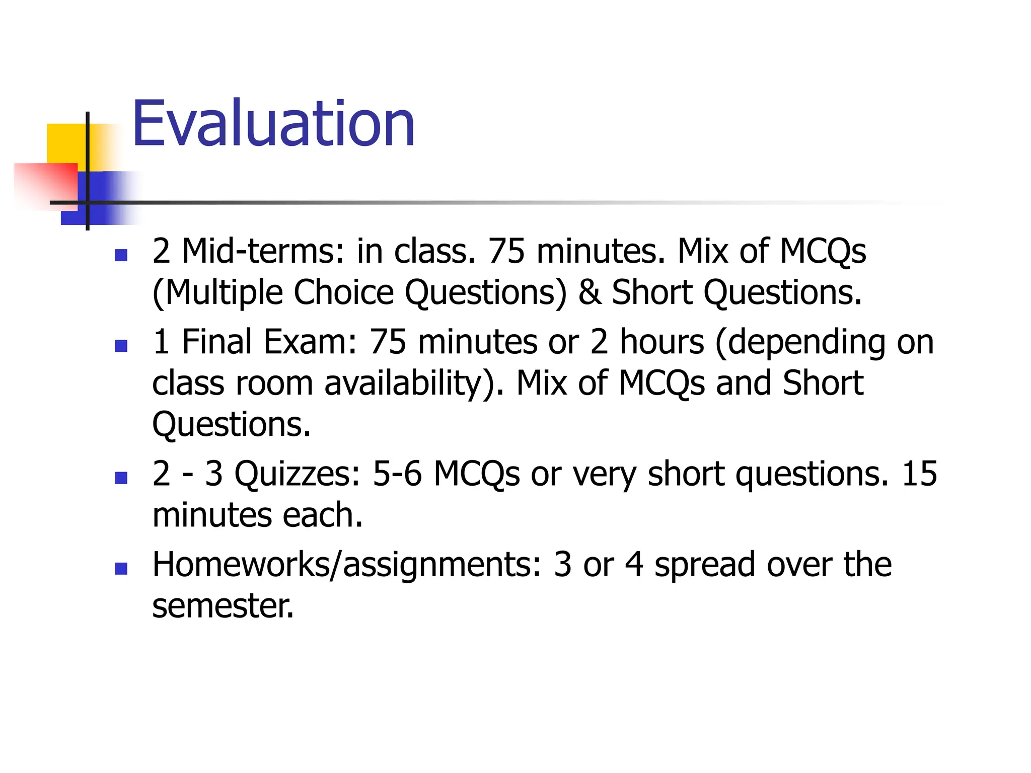 Evaluation
 2 Mid-terms: in class. 75 minutes. Mix of MCQs
(Multiple Choice Questions) & Short Questions.
 1 Final Exam: 75 minutes or 2 hours (depending on
class room availability). Mix of MCQs and Short
Questions.
 2 - 3 Quizzes: 5-6 MCQs or very short questions. 15
minutes each.
 Homeworks/assignments: 3 or 4 spread over the
semester.
 