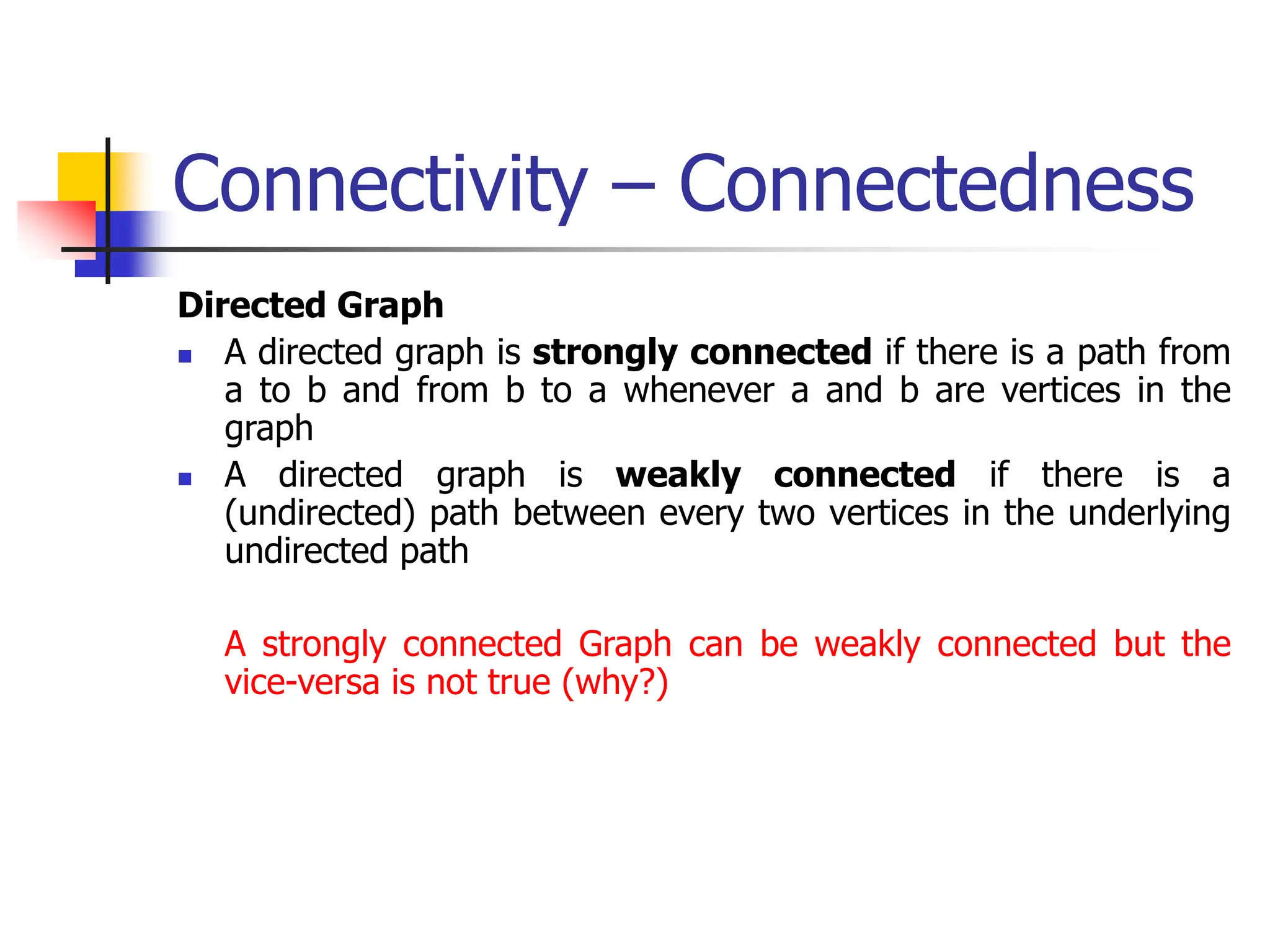 Connectivity – Connectedness
Directed Graph
 A directed graph is strongly connected if there is a path from
a to b and from b to a whenever a and b are vertices in the
graph
 A directed graph is weakly connected if there is a
(undirected) path between every two vertices in the underlying
undirected path
A strongly connected Graph can be weakly connected but the
vice-versa is not true (why?)
 