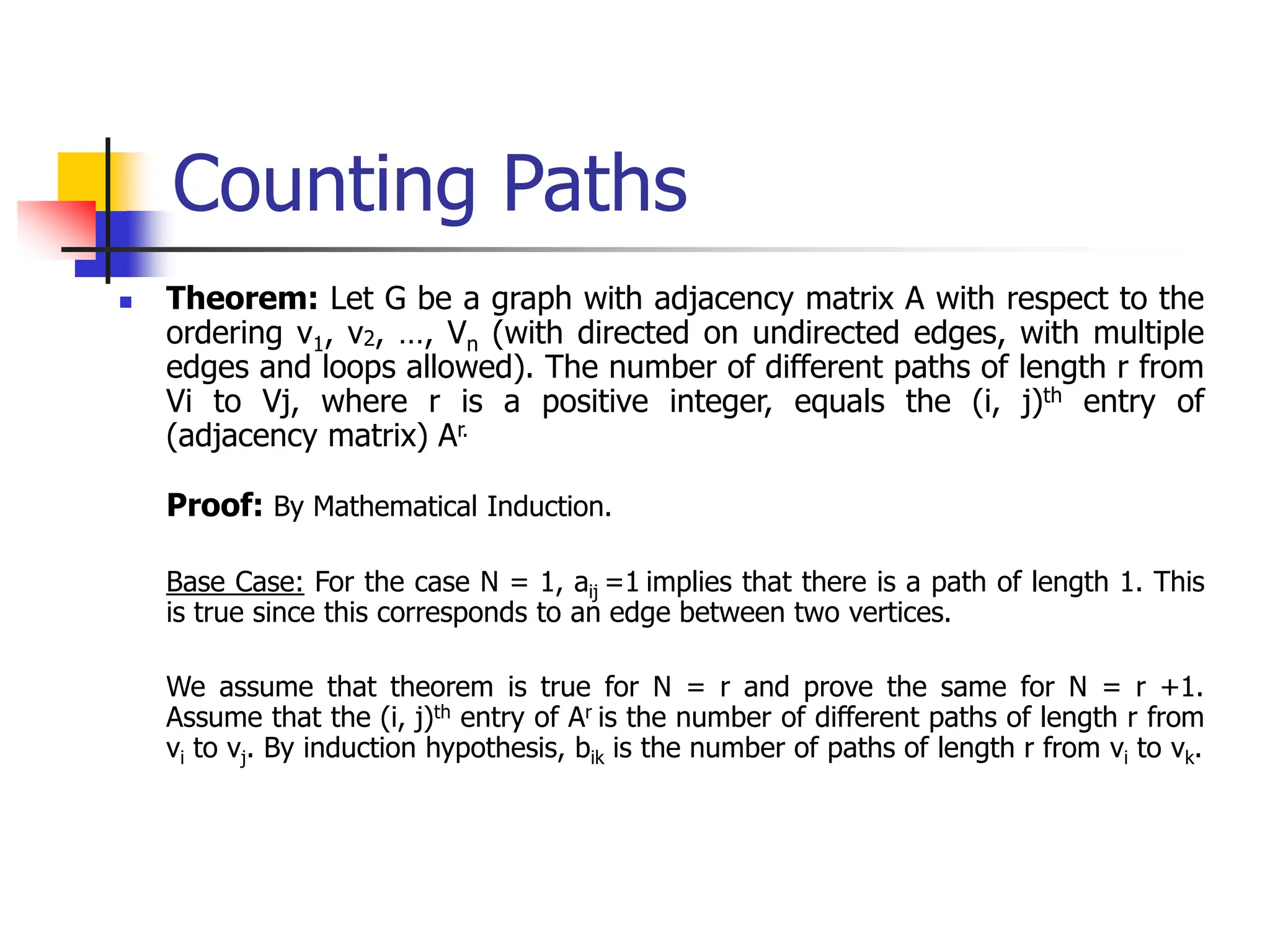 Counting Paths
 Theorem: Let G be a graph with adjacency matrix A with respect to the
ordering v1, v2, …, Vn (with directed on undirected edges, with multiple
edges and loops allowed). The number of different paths of length r from
Vi to Vj, where r is a positive integer, equals the (i, j)th entry of
(adjacency matrix) Ar.
Proof: By Mathematical Induction.
Base Case: For the case N = 1, aij =1 implies that there is a path of length 1. This
is true since this corresponds to an edge between two vertices.
We assume that theorem is true for N = r and prove the same for N = r +1.
Assume that the (i, j)th entry of Ar is the number of different paths of length r from
vi to vj. By induction hypothesis, bik is the number of paths of length r from vi to vk.
 