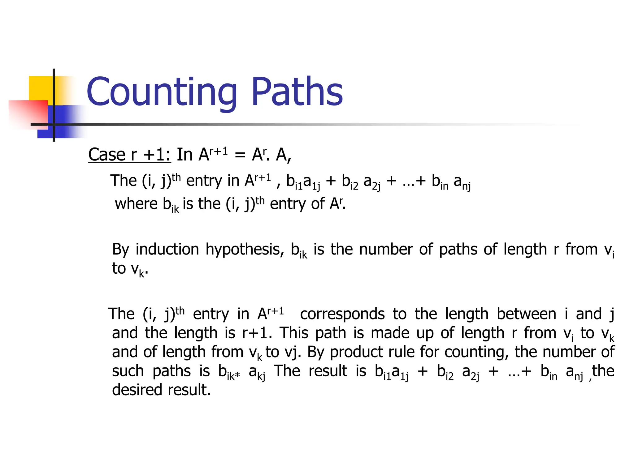 Counting Paths
Case r +1: In Ar+1 = Ar. A,
The (i, j)th entry in Ar+1 , bi1a1j + bi2 a2j + …+ bin anj
where bik is the (i, j)th entry of Ar.
By induction hypothesis, bik is the number of paths of length r from vi
to vk.
The (i, j)th entry in Ar+1 corresponds to the length between i and j
and the length is r+1. This path is made up of length r from vi to vk
and of length from vk to vj. By product rule for counting, the number of
such paths is bik* akj The result is bi1a1j + bi2 a2j + …+ bin anj ,the
desired result.
 