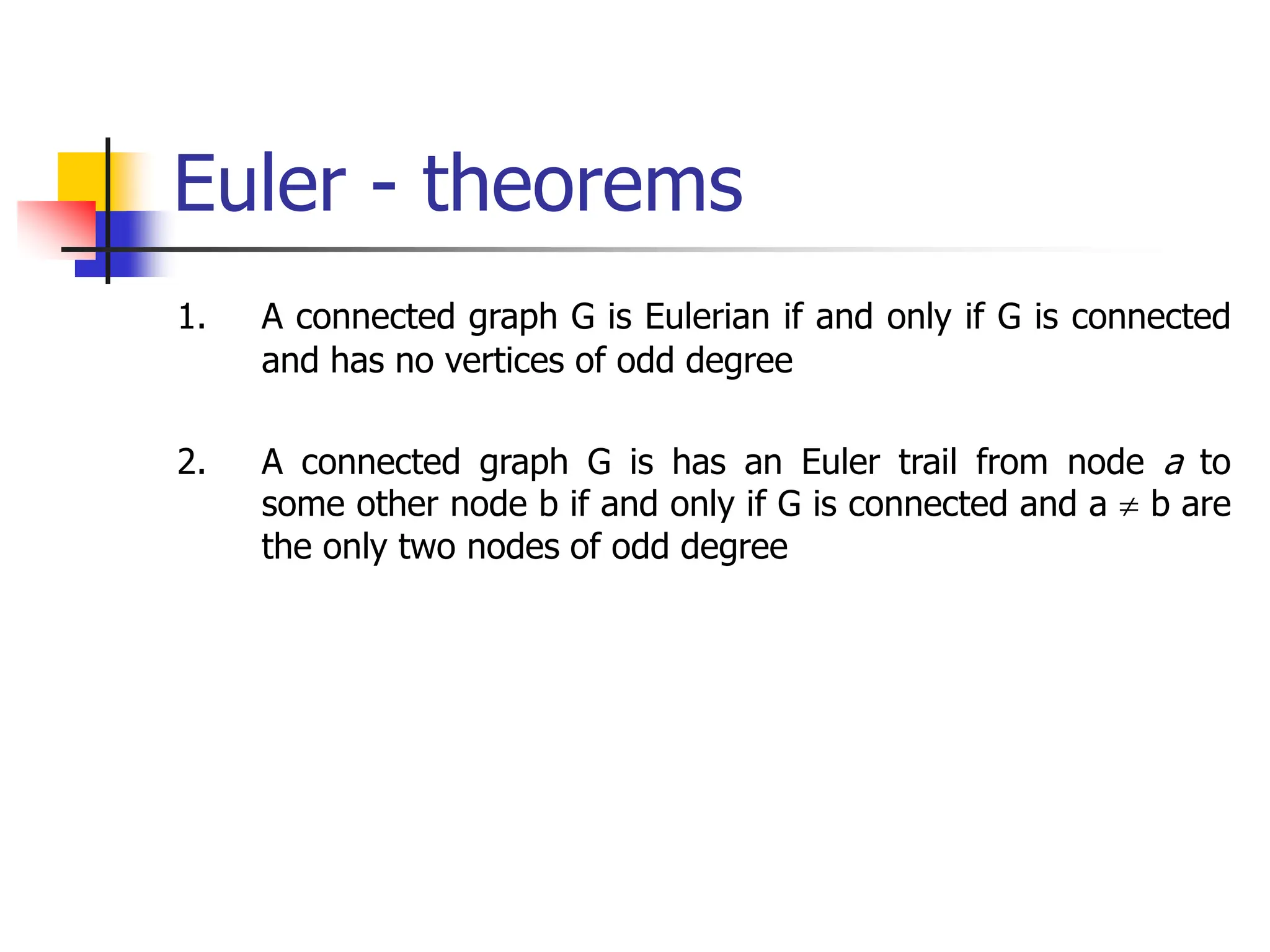 Euler - theorems
1. A connected graph G is Eulerian if and only if G is connected
and has no vertices of odd degree
2. A connected graph G is has an Euler trail from node a to
some other node b if and only if G is connected and a  b are
the only two nodes of odd degree
 