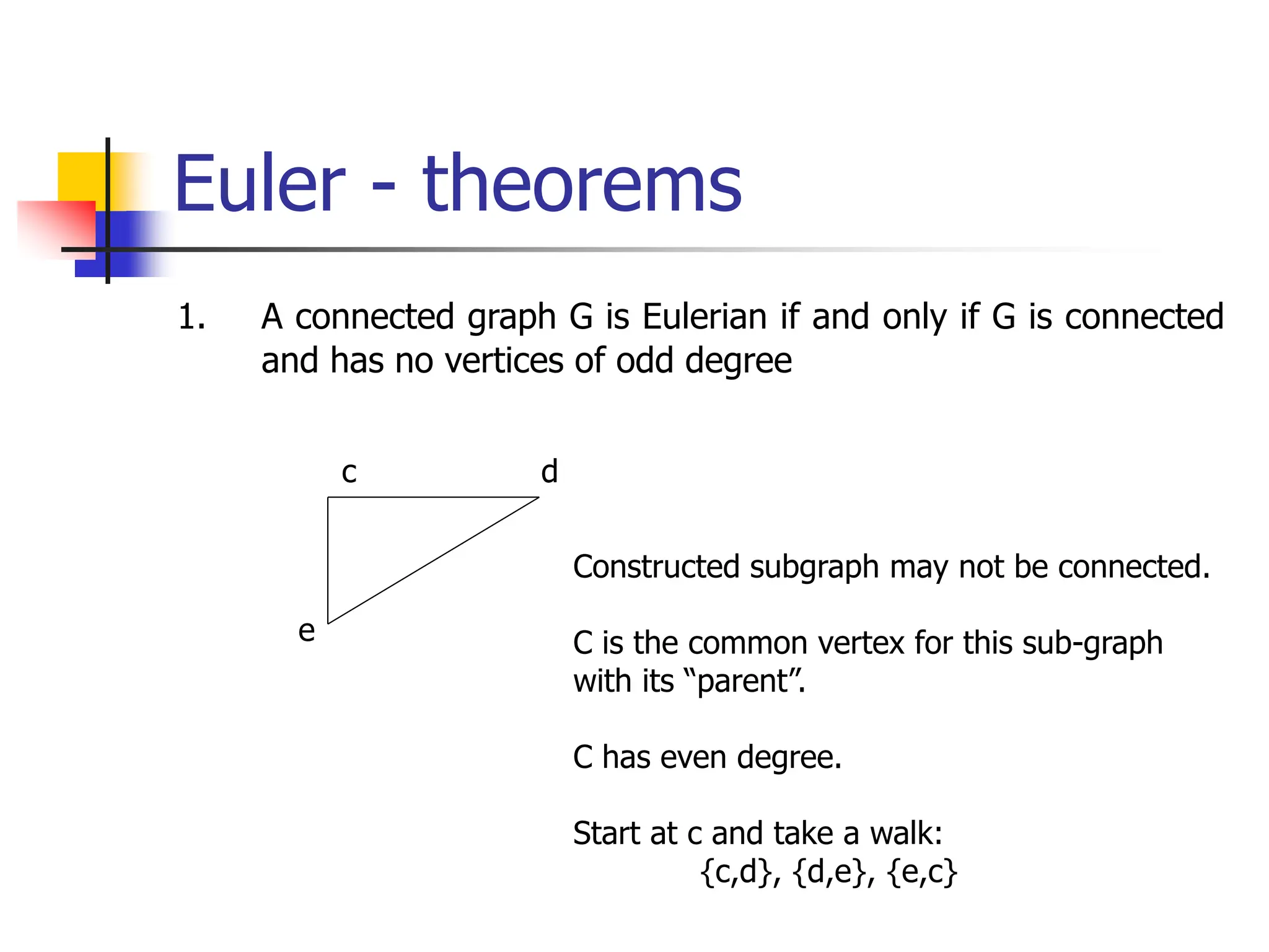 Euler - theorems
1. A connected graph G is Eulerian if and only if G is connected
and has no vertices of odd degree
c d
e
Constructed subgraph may not be connected.
C is the common vertex for this sub-graph
with its “parent”.
C has even degree.
Start at c and take a walk:
{c,d}, {d,e}, {e,c}
 
