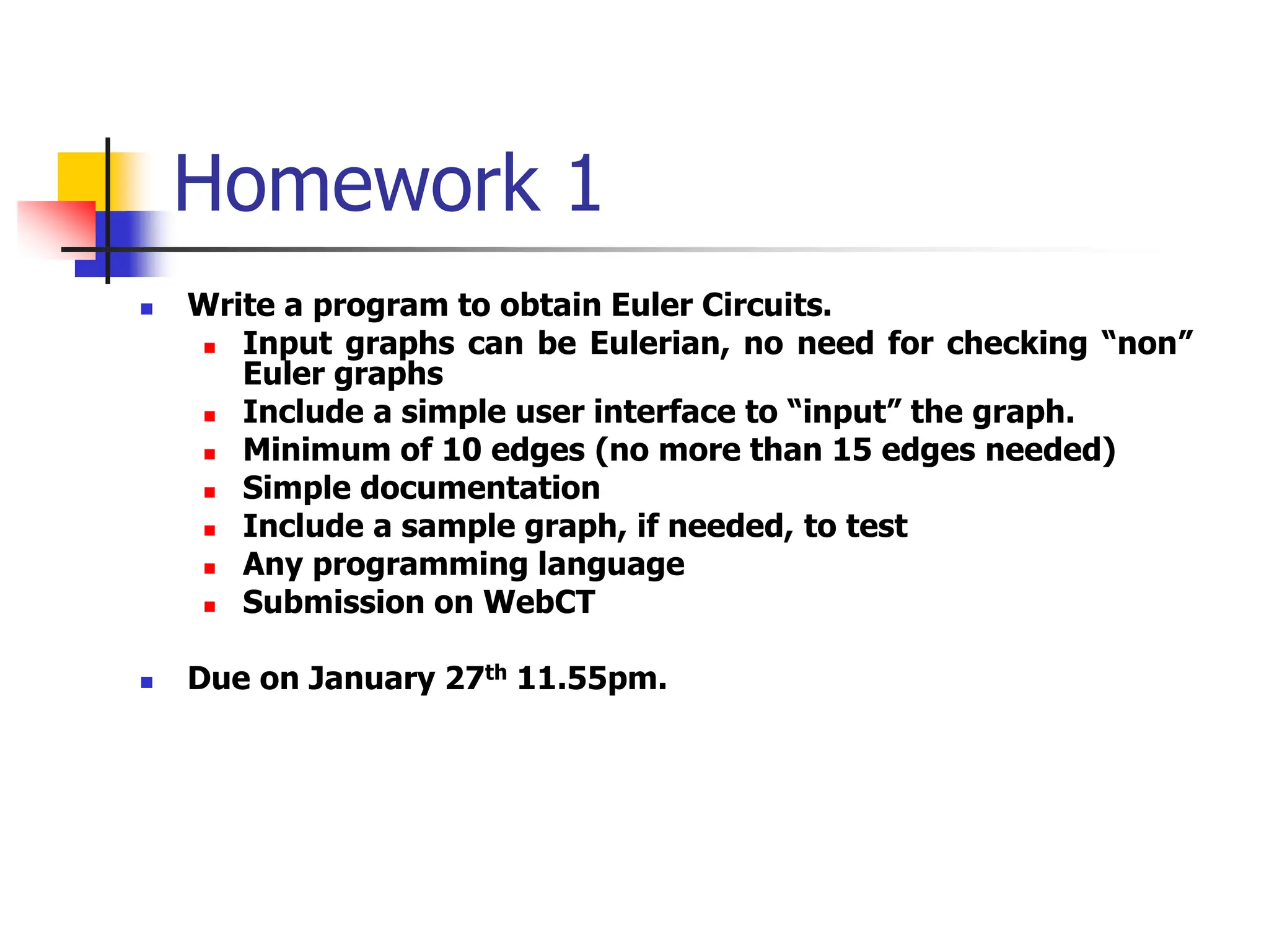 Homework 1
 Write a program to obtain Euler Circuits.
 Input graphs can be Eulerian, no need for checking “non”
Euler graphs
 Include a simple user interface to “input” the graph.
 Minimum of 10 edges (no more than 15 edges needed)
 Simple documentation
 Include a sample graph, if needed, to test
 Any programming language
 Submission on WebCT
 Due on January 27th 11.55pm.
 
