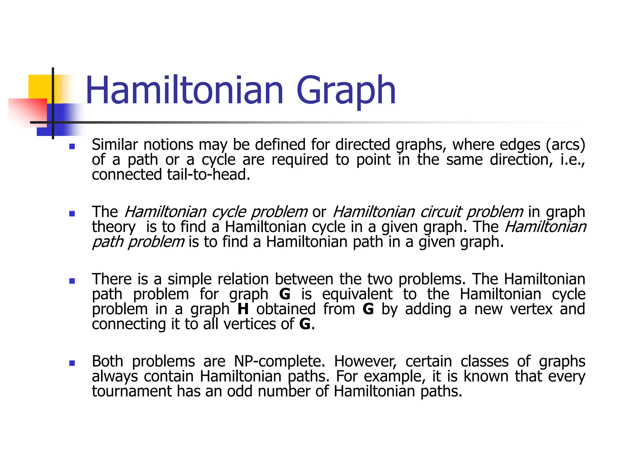 Hamiltonian Graph
 Similar notions may be defined for directed graphs, where edges (arcs)
of a path or a cycle are required to point in the same direction, i.e.,
connected tail-to-head.
 The Hamiltonian cycle problem or Hamiltonian circuit problem in graph
theory is to find a Hamiltonian cycle in a given graph. The Hamiltonian
path problem is to find a Hamiltonian path in a given graph.
 There is a simple relation between the two problems. The Hamiltonian
path problem for graph G is equivalent to the Hamiltonian cycle
problem in a graph H obtained from G by adding a new vertex and
connecting it to all vertices of G.
 Both problems are NP-complete. However, certain classes of graphs
always contain Hamiltonian paths. For example, it is known that every
tournament has an odd number of Hamiltonian paths.
 