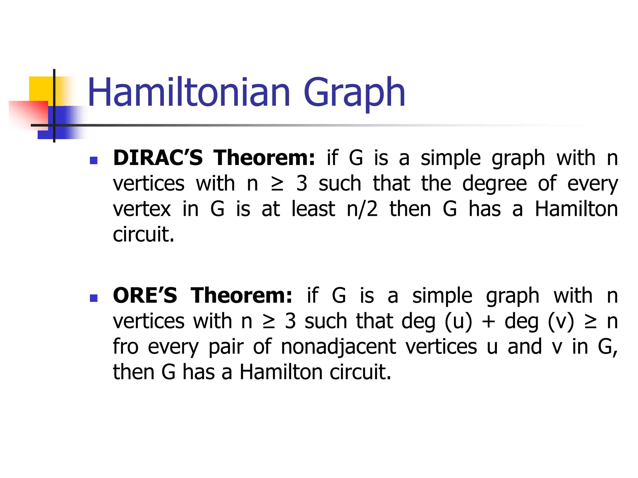 Hamiltonian Graph
 DIRAC’S Theorem: if G is a simple graph with n
vertices with n ≥ 3 such that the degree of every
vertex in G is at least n/2 then G has a Hamilton
circuit.
 ORE’S Theorem: if G is a simple graph with n
vertices with n ≥ 3 such that deg (u) + deg (v) ≥ n
fro every pair of nonadjacent vertices u and v in G,
then G has a Hamilton circuit.
 