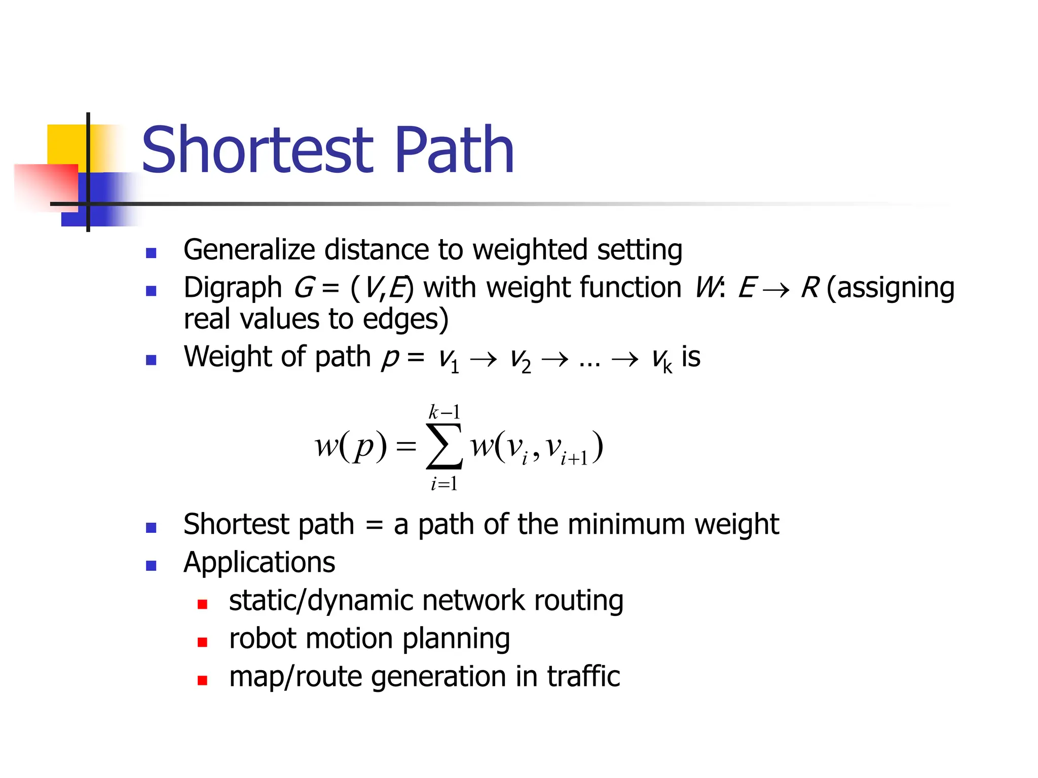 Shortest Path
 Generalize distance to weighted setting
 Digraph G = (V,E) with weight function W: E  R (assigning
real values to edges)
 Weight of path p = v1  v2  …  vk is
 Shortest path = a path of the minimum weight
 Applications
 static/dynamic network routing
 robot motion planning
 map/route generation in traffic
1
1
1
( ) ( , )
k
i i
i
w p w v v



 
 