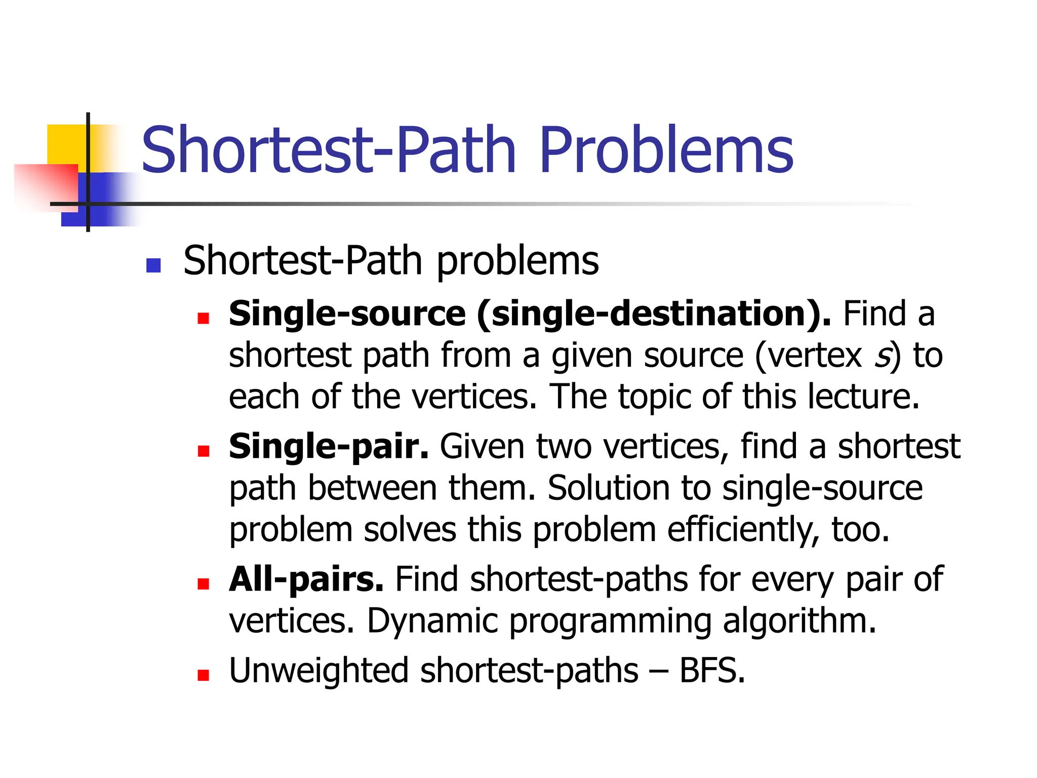 Shortest-Path Problems
 Shortest-Path problems
 Single-source (single-destination). Find a
shortest path from a given source (vertex s) to
each of the vertices. The topic of this lecture.
 Single-pair. Given two vertices, find a shortest
path between them. Solution to single-source
problem solves this problem efficiently, too.
 All-pairs. Find shortest-paths for every pair of
vertices. Dynamic programming algorithm.
 Unweighted shortest-paths – BFS.
 