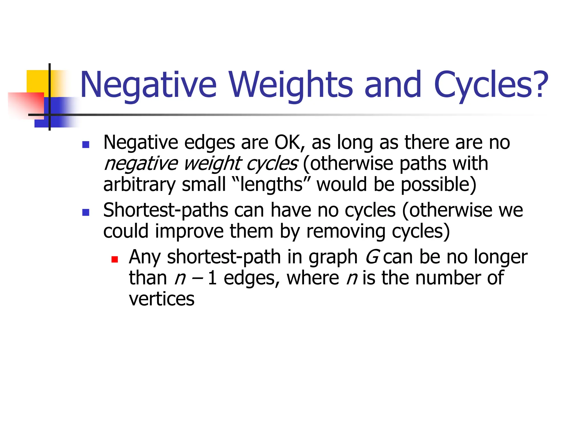 Negative Weights and Cycles?
 Negative edges are OK, as long as there are no
negative weight cycles (otherwise paths with
arbitrary small “lengths” would be possible)
 Shortest-paths can have no cycles (otherwise we
could improve them by removing cycles)
 Any shortest-path in graph G can be no longer
than n – 1 edges, where n is the number of
vertices
 