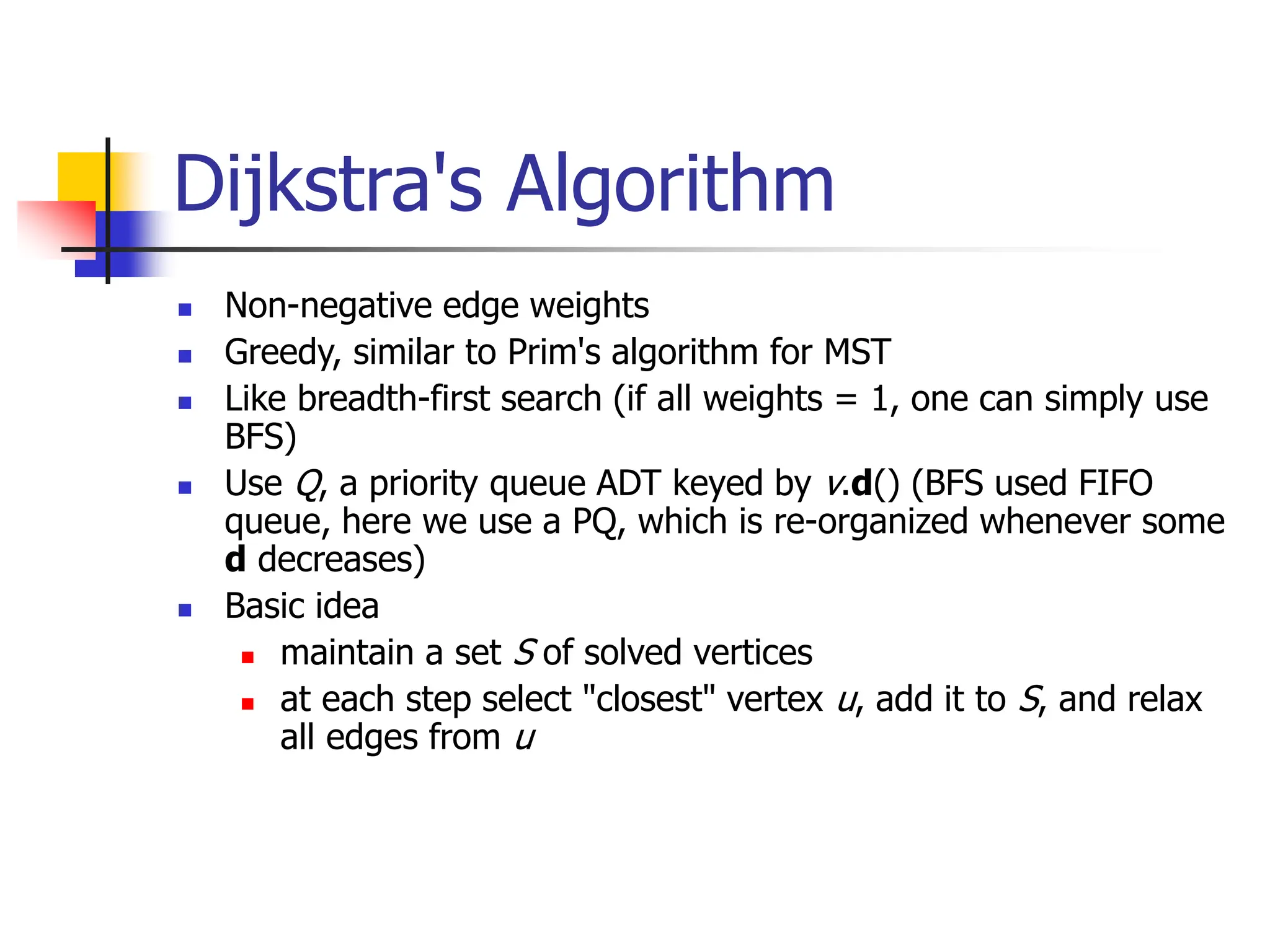 Dijkstra's Algorithm
 Non-negative edge weights
 Greedy, similar to Prim's algorithm for MST
 Like breadth-first search (if all weights = 1, one can simply use
BFS)
 Use Q, a priority queue ADT keyed by v.d() (BFS used FIFO
queue, here we use a PQ, which is re-organized whenever some
d decreases)
 Basic idea
 maintain a set S of solved vertices
 at each step select "closest" vertex u, add it to S, and relax
all edges from u
 