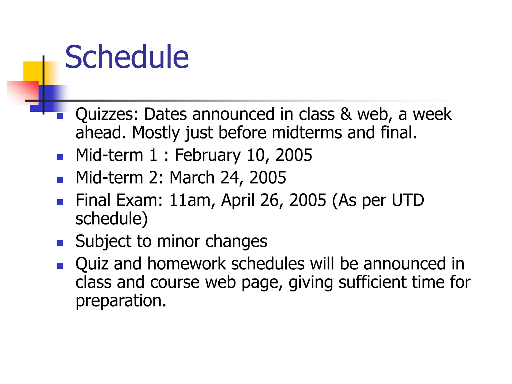 Schedule
 Quizzes: Dates announced in class & web, a week
ahead. Mostly just before midterms and final.
 Mid-term 1 : February 10, 2005
 Mid-term 2: March 24, 2005
 Final Exam: 11am, April 26, 2005 (As per UTD
schedule)
 Subject to minor changes
 Quiz and homework schedules will be announced in
class and course web page, giving sufficient time for
preparation.
 
