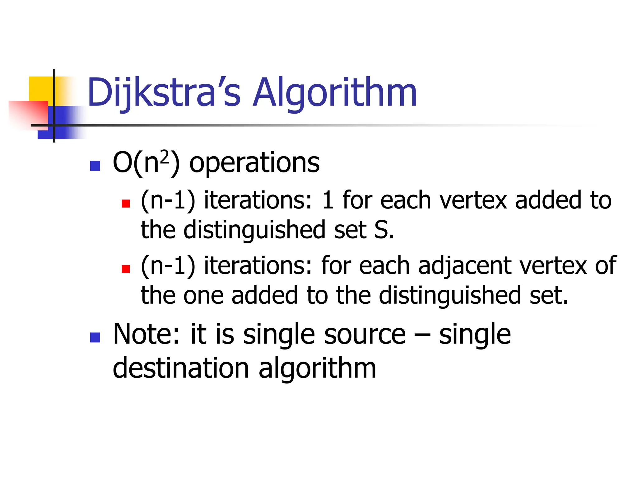 Dijkstra’s Algorithm
 O(n2) operations
 (n-1) iterations: 1 for each vertex added to
the distinguished set S.
 (n-1) iterations: for each adjacent vertex of
the one added to the distinguished set.
 Note: it is single source – single
destination algorithm
 
