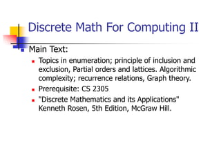 Discrete Math For Computing II
 Main Text:
 Topics in enumeration; principle of inclusion and
exclusion, Partial orders and lattices. Algorithmic
complexity; recurrence relations, Graph theory.
 Prerequisite: CS 2305
 "Discrete Mathematics and its Applications"
Kenneth Rosen, 5th Edition, McGraw Hill.
 